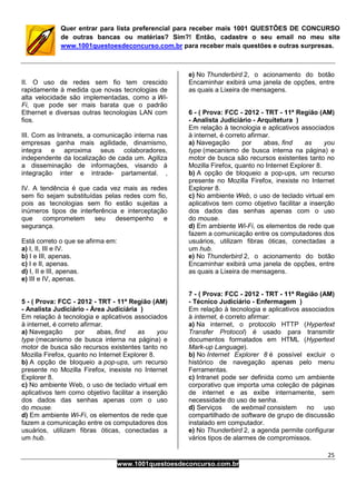 25
www.1001questoesdeconcurso.com.br
Quer entrar para lista preferencial para receber mais 1001 QUESTÕES DE CONCURSO
de outras bancas ou matérias? Sim?! Então, cadastre o seu email no meu site
www.1001questoesdeconcurso.com.br para receber mais questões e outras surpresas.
II. O uso de redes sem fio tem crescido
rapidamente à medida que novas tecnologias de
alta velocidade são implementadas, como a Wi-
Fi, que pode ser mais barata que o padrão
Ethernet e diversas outras tecnologias LAN com
fios.
III. Com as Intranets, a comunicação interna nas
empresas ganha mais agilidade, dinamismo,
integra e aproxima seus colaboradores,
independente da localização de cada um. Agiliza
a disseminação de informações, visando à
integração inter e intrade- partamental. ,
IV. A tendência é que cada vez mais as redes
sem fio sejam substituídas pelas redes com fio,
pois as tecnologias sem fio estão sujeitas a
inúmeros tipos de interferência e interceptação
que comprometem seu desempenho e
segurança.
Está correto o que se afirma em:
a) I, II, III e IV.
b) I e III, apenas.
c) I e II, apenas.
d) I, II e III, apenas.
e) III e IV, apenas.
5 - ( Prova: FCC - 2012 - TRT - 11ª Região (AM)
- Analista Judiciário - Área Judiciária )
Em relação à tecnologia e aplicativos associados
à internet, é correto afirmar.
a) Navegação por abas, find as you
type (mecanismo de busca interna na página) e
motor de busca são recursos existentes tanto no
Mozilla Firefox, quanto no Internet Explorer 8.
b) A opção de bloqueio a pop-ups, um recurso
presente no Mozilla Firefox, inexiste no Internet
Explorer 8.
c) No ambiente Web, o uso de teclado virtual em
aplicativos tem como objetivo facilitar a inserção
dos dados das senhas apenas com o uso
do mouse.
d) Em ambiente Wi-Fi, os elementos de rede que
fazem a comunicação entre os computadores dos
usuários, utilizam fibras óticas, conectadas a
um hub.
e) No Thunderbird 2, o acionamento do botão
Encaminhar exibirá uma janela de opções, entre
as quais a Lixeira de mensagens.
6 - ( Prova: FCC - 2012 - TRT - 11ª Região (AM)
- Analista Judiciário - Arquitetura )
Em relação à tecnologia e aplicativos associados
à internet, é correto afirmar.
a) Navegação por abas, find as you
type (mecanismo de busca interna na página) e
motor de busca são recursos existentes tanto no
Mozilla Firefox, quanto no Internet Explorer 8.
b) A opção de bloqueio a pop-ups, um recurso
presente no Mozilla Firefox, inexiste no Internet
Explorer 8.
c) No ambiente Web, o uso de teclado virtual em
aplicativos tem como objetivo facilitar a inserção
dos dados das senhas apenas com o uso
do mouse.
d) Em ambiente Wi-Fi, os elementos de rede que
fazem a comunicação entre os computadores dos
usuários, utilizam fibras óticas, conectadas a
um hub.
e) No Thunderbird 2, o acionamento do botão
Encaminhar exibirá uma janela de opções, entre
as quais a Lixeira de mensagens.
7 - ( Prova: FCC - 2012 - TRT - 11ª Região (AM)
- Técnico Judiciário - Enfermagem )
Em relação à tecnologia e aplicativos associados
à internet, é correto afirmar:
a) Na internet, o protocolo HTTP (Hypertext
Transfer Protocol) é usado para transmitir
documentos formatados em HTML (Hypertext
Mark-up Language).
b) No Internet Explorer 8 é possível excluir o
histórico de navegação apenas pelo menu
Ferramentas.
c) Intranet pode ser definida como um ambiente
corporativo que importa uma coleção de páginas
de internet e as exibe internamente, sem
necessidade do uso de senha.
d) Serviços de webmail consistem no uso
compartilhado de software de grupo de discussão
instalado em computador.
e) No Thunderbird 2, a agenda permite configurar
vários tipos de alarmes de compromissos.
 