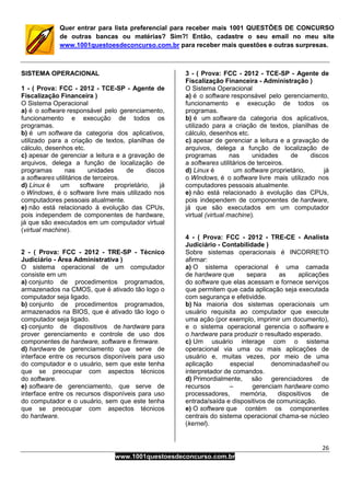 26
www.1001questoesdeconcurso.com.br
Quer entrar para lista preferencial para receber mais 1001 QUESTÕES DE CONCURSO
de outras bancas ou matérias? Sim?! Então, cadastre o seu email no meu site
www.1001questoesdeconcurso.com.br para receber mais questões e outras surpresas.
SISTEMA OPERACIONAL
1 - ( Prova: FCC - 2012 - TCE-SP - Agente de
Fiscalização Financeira )
O Sistema Operacional
a) é o software responsável pelo gerenciamento,
funcionamento e execução de todos os
programas.
b) é um software da categoria dos aplicativos,
utilizado para a criação de textos, planilhas de
cálculo, desenhos etc.
c) apesar de gerenciar a leitura e a gravação de
arquivos, delega a função de localização de
programas nas unidades de discos
a softwares utilitários de terceiros.
d) Linux é um software proprietário, já
o Windows, é o software livre mais utilizado nos
computadores pessoais atualmente.
e) não está relacionado à evolução das CPUs,
pois independem de componentes de hardware,
já que são executados em um computador virtual
(virtual machine).
2 - ( Prova: FCC - 2012 - TRE-SP - Técnico
Judiciário - Área Administrativa )
O sistema operacional de um computador
consiste em um
a) conjunto de procedimentos programados,
armazenados na CMOS, que é ativado tão logo o
computador seja ligado.
b) conjunto de procedimentos programados,
armazenados na BIOS, que é ativado tão logo o
computador seja ligado.
c) conjunto de dispositivos de hardware para
prover gerenciamento e controle de uso dos
componentes de hardware, software e firmware.
d) hardware de gerenciamento que serve de
interface entre os recursos disponíveis para uso
do computador e o usuário, sem que este tenha
que se preocupar com aspectos técnicos
do software.
e) software de gerenciamento, que serve de
interface entre os recursos disponíveis para uso
do computador e o usuário, sem que este tenha
que se preocupar com aspectos técnicos
do hardware.
3 - ( Prova: FCC - 2012 - TCE-SP - Agente de
Fiscalização Financeira - Administração )
O Sistema Operacional
a) é o software responsável pelo gerenciamento,
funcionamento e execução de todos os
programas.
b) é um software da categoria dos aplicativos,
utilizado para a criação de textos, planilhas de
cálculo, desenhos etc.
c) apesar de gerenciar a leitura e a gravação de
arquivos, delega a função de localização de
programas nas unidades de discos
a softwares utilitários de terceiros.
d) Linux é um software proprietário, já
o Windows, é o software livre mais utilizado nos
computadores pessoais atualmente.
e) não está relacionado à evolução das CPUs,
pois independem de componentes de hardware,
já que são executados em um computador
virtual (virtual machine).
4 - ( Prova: FCC - 2012 - TRE-CE - Analista
Judiciário - Contabilidade )
Sobre sistemas operacionais é INCORRETO
afirmar:
a) O sistema operacional é uma camada
de hardware que separa as aplicações
do software que elas acessam e fornece serviços
que permitem que cada aplicação seja executada
com segurança e efetividde.
b) Na maioria dos sistemas operacionais um
usuário requisita ao computador que execute
uma ação (por exemplo, imprimir um documento),
e o sistema operacional gerencia o software e
o hardware para produzir o resultado esperado.
c) Um usuário interage com o sistema
operacional via uma ou mais aplicações de
usuário e, muitas vezes, por meio de uma
aplicação especial denominadashell ou
interpretador de comandos.
d) Primordialmente, são gerenciadores de
recursos – gerenciam hardware como
processadores, memória, dispositivos de
entrada/saída e dispositivos de comunicação.
e) O software que contém os componentes
centrais do sistema operacional chama-se núcleo
(kernel).
 