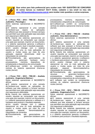 27
www.1001questoesdeconcurso.com.br
Quer entrar para lista preferencial para receber mais 1001 QUESTÕES DE CONCURSO
de outras bancas ou matérias? Sim?! Então, cadastre o seu email no meu site
www.1001questoesdeconcurso.com.br para receber mais questões e outras surpresas.
5 - ( Prova: FCC - 2012 - TRE-CE - Analista
Judiciário - Psicologia )
Sobre sistemas operacionais é INCORRETO
afirmar:
a) O sistema operacional é uma camada
de hardware que separa as aplicações
do software que elas acessam e fornece serviços
que permitem que cada aplicação seja executada
com segurança e efetivida-de.
b) Na maioria dos sistemas operacionais um
usuário requisita ao computador que execute
uma ação (por exemplo, imprimir um documento),
e o sistema operacional gerencia o software e
o hardware para pro- duzir o resultado esperado.
c) Um usuário interage com o sistema
operacional via uma ou mais aplicações de
usuário e, muitas vezes, por meio de uma
aplicação especial denominada shell ou
interpretador de comandos.
d) Primordialmente, são gerenciadores de
recursos – gerenciam hardware como
processadores, memória, dispositivos de
entrada/saída e dispositivos de comunicação.
e) O software que contém os componentes
centrais do sistema operacional chama-se
núcleo (kernel).
6 - ( Prova: FCC - 2012 - TRE-CE - Analista
Judiciário - Engenharia Elétrica )
Sobre sistemas operacionais é INCORRETO
afirmar:
a) O sistema operacional é uma camada
de hardware que separa as aplicações do
software que elas acessam e fornece serviços
que permitem que cada aplicação seja executada
com segurança e efetividade.
b) Na maioria dos sistemas operacionais um
usuário requisita ao computador que execute
uma ação (por exemplo, imprimir um documento),
e o sistema operacional gerencia o software e o
hardware para produzir o resultado esperado.
c) Um usuário interage com o sistema
operacional via uma ou mais aplicações de
usuário e, muitas vezes, por meio de uma
aplicação especial denominadashell ou
interpretador de comandos.
d) Primordialmente, são gerenciadores de
recursos – gerenciam hardware como
processadores, memória, dispositivos de
entrada/saída e dispositivos de comunicação.
e) O software que contém os componentes
centrais do sistema operacional chama-se núcleo
(kernel).
7 - ( Prova: FCC - 2012 - TRE-CE - Analista
Judiciário - Área Administrativa )
Sobre sistemas operacionais é INCORRETO
afirmar:
a) O sistema operacional é uma camada
de hardware que separa as aplicações do
software que elas acessam e fornece serviços
que permitem que cada aplicação seja executada
com segurança e efetividade.
b) Na maioria dos sistemas operacionais um
usuário requisita ao computador que execute
uma ação (por exemplo, imprimir um documento),
e o sistema operacional gerencia o software e
o hardware para produzir o resultado esperado.
c) Um usuário interage com o sistema
operacional via uma ou mais aplicações de
usuário e, muitas vezes, por meio de uma
aplicação especial denominadashell ou
interpretador de comandos.
d) Primordialmente, são gerenciadores de
recursos – gerenciam hardware como
processadores, memória, dispositivos de
entrada/saída e dispositivos de comunicação.
e) O software que contém os componentes
centrais do sistema operacional chama-se
núcleo (kernel).
8 - ( Prova: FCC - 2012 - TRE-CE - Analista
Judiciário - Engenharia Civil )
Sobre sistemas operacionais é INCORRETO
afirmar:
a) O sistema operacional é uma camada
de hardware que separa as aplicações do
software que elas acessam e fornece serviços
que permitem que cada aplicação seja executada
com segurança e efetividade.
b) Na maioria dos sistemas operacionais um
usuário requisita ao computador que execute
uma ação (por exemplo, imprimir um documento),
e o sistema operacional gerencia o software e
o hardware para produzir o resultado esperado.
 