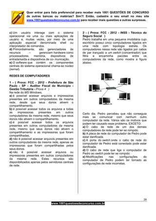 28
www.1001questoesdeconcurso.com.br
Quer entrar para lista preferencial para receber mais 1001 QUESTÕES DE CONCURSO
de outras bancas ou matérias? Sim?! Então, cadastre o seu email no meu site
www.1001questoesdeconcurso.com.br para receber mais questões e outras surpresas.
c) Um usuário interage com o sistema
operacional via uma ou mais aplicações de
usuário e, muitas vezes, por meio de uma
aplicação especial denominada shell ou
interpretador de comandos.
d) Primordialmente, são gerenciadores de
recursos – gerenciam hardware como
processadores, memória, dispositivos de
entrada/saída e dispositivos de co- municação.
e) O software que contém os componentes
centrais do sistema operacional chama-se núcleo
(kernel).
REDES DE COMPUTADORES
1 - ( Prova: FCC - 2012 - Prefeitura de São
Paulo - SP - Auditor Fiscal do Município -
Gestão Tributária - Prova 4 )
Na rede do MS Windows,
a) é possível acessar arquivos e impressoras
presentes em outros computadores da mesma
rede, desde que seus donos ativem o
compartilhamento.
b) é possível acessar todos os arquivos e todas
as impressoras presentes em outros
computadores da mesma rede, mesmo que seus
donos não ativem o compartilhamento.
c) é possível acessar todos os arquivos
presentes em outros computadores da mesma
rede, mesmo que seus donos não ativem o
compartilhamento e as impressoras que foram
compartilhadas.
d) não é possível acessar arquivos presentes em
outros computadores da mesma rede, apenas as
impressoras que foram compartilhadas pelos
seus donos.
e) não é possível acessar arquivos ou
impressoras presentes em outros computadores
da mesma rede. Estes recursos são
disponibilizados apenas pelos servidores centrais
de rede.
2 - ( Prova: FCC - 2012 - INSS - Técnico do
Seguro Social )
Pedro trabalha em uma pequena imobiliária cujo
escritório possui cinco computadores ligados em
uma rede com topologia estrela. Os
computadores nessa rede são ligados por cabos
de par trançado a um switch (concentrador) que
filtra e encaminha pacotes entre os
computadores da rede, como mostra a figura
abaixo.
Certo dia, Pedro percebeu que não conseguia
mais se comunicar com nenhum outro
computador da rede. Vários são os motivos que
podem ter causado esse problema, EXCETO:
a) O cabo de rede de um dos demais
computadores da rede pode ter se rompido.
b) A placa de rede do computador de Pedro pode
estar danificada.
c) A porta do switch onde o cabo de rede do
computador de Pedro está conectado pode estar
danificada.
d) O cabo de rede que liga o computador de
Pedro ao switch pode ter se rompido
e) Modificações nas configurações do
computador de Pedro podem ter tornado as
configurações de rede incorretas.
 
