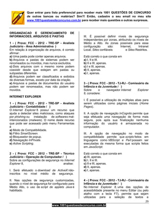 29
www.1001questoesdeconcurso.com.br
Quer entrar para lista preferencial para receber mais 1001 QUESTÕES DE CONCURSO
de outras bancas ou matérias? Sim?! Então, cadastre o seu email no meu site
www.1001questoesdeconcurso.com.br para receber mais questões e outras surpresas.
ORGANIZACAO E GERENCIAMENTO DE
INFORMACOES, ARQUIVOS E PASTAS
1 - ( Prova: FCC - 2012 - TRE-SP - Analista
Judiciário - Área Administrativa )
Em relação à organização de arquivos, é correto
afirmar:
a) Uma pasta pode conter apenas arquivos.
b) Arquivos e pastas de sistemas podem ser
renomeados ou movidos, mas nunca excluídos.
c) Dois arquivos com o mesmo nome podem
coexistir desde que estejam em pastas ou
subpastas diferentes.
d) Arquivos podem ser classificados e exibidos
de diversas formas, exceto por data da criação
e) Arquivos e pastas de documentos do usuário
podem ser renomeados, mas não podem ser
movidos.
INTERNET EXPLORER
1 - ( Prova: FCC - 2012 - TRE-SP - Analista
Judiciário - Contabilidade / )
O Internet Explorer 8 possuí um recurso que
ajuda a detectar sites maliciosos, como ataques
por phishing ou instalação de softwares mal-
intencionados (malware). O nome deste recurso
que pode ser acessado pelo menu Ferramentas
é
a) Modo de Compatibilidade.
b) Filtro SmartScreen.
c) Bloqueador de popup.
d) Navegação InPrivate.
e) Active Scripting.
2 - ( Prova: FCC - 2012 - TRE-SP - Técnico
Judiciário - Operação de Computador / )
Sobre as configurações de segurança no Internet
Explorer 8, analise:
I. Será efetuado o download de ActiveX não-
inscritos no nível médio de segurança.
II. Nas opções de segurança customizadas,
quando o nível de segurança for configurado para
Médio Alto, o uso de script de applets Java é
habilitado.
III. É possível definir níveis de segurança
independentes por zonas, atribuindo os níveis de
Médio a Alto. As zonas possíveis para essa
configuração são: Internet, Intranet
Local, Sites confiáveis e Sites Restritos.
Está correto o que consta em
a) I, II e III.
b) II e III, apenas.
c) I e III, apenas.
d) II, apenas.
e) I, apenas.
3 - ( Prova: FCC - 2012 - TJ-RJ - Comissário da
Infância e da Juventude / )
Sobre o navegador Internet Explorer
8, considere:
I. É possível a utilização de múltiplas abas para
serem utilizadas como páginas iniciais (Home
Pages).
II. A opção de navegação InCognito permite que
seja efetuada uma navegação de forma mais
segura, pois após sua finalização nenhuma
informação do usuário é armazenada no
computador.
III. A opção de navegação no modo de
compatibilidade permite que scripts feitos em
linguagens como VBScript e Perl possam ser
executadas da mesma forma que scripts feitos
em JavaScript.
Está correto o que consta em
a) III, apenas.
b) I, II e III.
c) II e III, apenas.
d) II, apenas.
e) I, apenas.
4 - ( Prova: FCC - 2012 - TJ-RJ - Comissário da
Infância e da Juventude / )
No Internet Explorer 8, uma das opções de
acessibilidade presente no menu Editar (ou pelo
atalho com a tecla F7), permite que sejam
utilizadas para a seleção de textos e
 