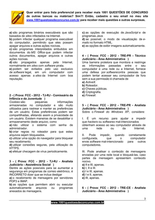 3
www.1001questoesdeconcurso.com.br
Quer entrar para lista preferencial para receber mais 1001 QUESTÕES DE CONCURSO
de outras bancas ou matérias? Sim?! Então, cadastre o seu email no meu site
www.1001questoesdeconcurso.com.br para receber mais questões e outras surpresas.
a) são programas binários executáveis que são
baixados de sites infectados na Internet.
b) podem infectar qualquer programa executável
do computador, permitindo que eles possam
apagar arquivos e outras ações nocivas.
c) são programas interpretados embutidos em
documentos do MS Office que podem infectar
outros documentos, apagar arquivos e outras
ações nocivas.
d) são propagados apenas pela Internet,
normalmente em sites com software pirata.
e) podem ser evitados pelo uso exclusivo
de software legal, em um computador com
acesso apenas a sites da Internet com boa
reputação.
2 - ( Prova: FCC - 2012 - TJ-RJ - Comissário da
Infância e da Juventude )
Cookies são pequenas informações
armazenadas no computador e são muito
utilizados para rastrear e manter as preferências
de um usuário. Estas preferências podem ser
compartilhadas, afetando assim a privacidade de
um usuário. Existem maneiras de se desabilitar o
armazenamento deste arquivo, como
a) não utilizar o sistema com senha de
administrador.
b) criar regras no roteador para que estes
arquivos sejam bloqueados.
c) utilizar uma opção do navegador para bloquear
seu recebimento.
d) utilizar conexões seguras, pela utilização de
HTTPS.
e) efetuar checagem de vírus periodicamente.
3 - ( Prova: FCC - 2012 - TJ-RJ - Analista
Judiciário - Assistência Social )
Dentre as ações possíveis para se aumentar a
segurança em programas de correio eletrônico, é
INCORRETO dizer que se inclua desligar
a) o recebimento de mensagens por servidores
POP3 e IMAP.
b) as opções que permitem abrir ou executar
automaticamente arquivos ou programas
anexados às mensagens.
c) as opções de execução de JavaScript e de
programas Java.
d) se possível, o modo de visualização de e-
mails no formato HTML.
e) as opções de exibir imagens automaticamente.
4 - ( Prova: FCC - 2012 - TRE-PR - Técnico
Judiciário - Área Administrativa )
Uma barreira protetora que monitora e restringe
as informações passadas entre o seu
computador e uma rede ou a Internet, fornece
uma defesa por softwarecontra pessoas que
podem tentar acessar seu computador de fora
sem a sua permissão é chamada de
a) ActiveX.
b) Roteador.
c) Chaves públicas.
d) Criptografia.
e) Firewall.
5 - ( Prova: FCC - 2012 - TRE-PR - Analista
Judiciário - Área Administrativa )
Sobre o Firewall do Windows XP, considere:
I. É um recurso para ajudar a impedir
que hackers ou softwares mal-intencionados
obtenham acesso ao seu computador através de
uma rede ou da Internet.
II. Pode impedir, quando corretamente
configurada, que o computador
envie software mal-intencionado para outros
computadores.
III. Pode analisar o conteúdo de mensagens
enviadas por uma rede local e bloqueá-las, caso
partes da mensagem apresentem conteúdo
nocivo.
a) II e III, apenas.
b) I, II e III.
c) I e III, apenas.
d) I e II, apenas.
e) III, apenas.
6 - ( Prova: FCC - 2012 - TRE-CE - Analista
Judiciário - Área Administrativa )
 