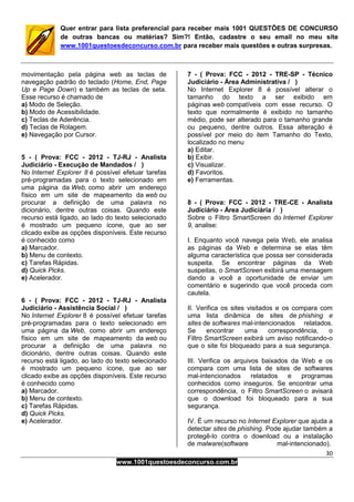 30
www.1001questoesdeconcurso.com.br
Quer entrar para lista preferencial para receber mais 1001 QUESTÕES DE CONCURSO
de outras bancas ou matérias? Sim?! Então, cadastre o seu email no meu site
www.1001questoesdeconcurso.com.br para receber mais questões e outras surpresas.
movimentação pela página web as teclas de
navegação padrão do teclado (Home, End, Page
Up e Page Down) e também as teclas de seta.
Esse recurso é chamado de
a) Modo de Seleção.
b) Modo de Acessibilidade.
c) Teclas de Aderência.
d) Teclas de Rolagem.
e) Navegação por Cursor.
5 - ( Prova: FCC - 2012 - TJ-RJ - Analista
Judiciário - Execução de Mandados / )
No Internet Explorer 8 é possível efetuar tarefas
pré-programadas para o texto selecionado em
uma página da Web, como abrir um endereço
físico em um site de mapeamento da web ou
procurar a definição de uma palavra no
dicionário, dentre outras coisas. Quando este
recurso está ligado, ao lado do texto selecionado
é mostrado um pequeno ícone, que ao ser
clicado exibe as opções disponíveis. Este recurso
é conhecido como
a) Marcador.
b) Menu de contexto.
c) Tarefas Rápidas.
d) Quick Picks.
e) Acelerador.
6 - ( Prova: FCC - 2012 - TJ-RJ - Analista
Judiciário - Assistência Social / )
No Internet Explorer 8 é possível efetuar tarefas
pré-programadas para o texto selecionado em
uma página da Web, como abrir um endereço
físico em um site de mapeamento da web ou
procurar a definição de uma palavra no
dicionário, dentre outras coisas. Quando este
recurso está ligado, ao lado do texto selecionado
é mostrado um pequeno ícone, que ao ser
clicado exibe as opções disponíveis. Este recurso
é conhecido como
a) Marcador.
b) Menu de contexto.
c) Tarefas Rápidas.
d) Quick Picks.
e) Acelerador.
7 - ( Prova: FCC - 2012 - TRE-SP - Técnico
Judiciário - Área Administrativa / )
No Internet Explorer 8 é possível alterar o
tamanho do texto a ser exibido em
páginas web compatíveis com esse recurso. O
texto que normalmente é exibido no tamanho
médio, pode ser alterado para o tamanho grande
ou pequeno, dentre outros. Essa alteração é
possível por meio do item Tamanho do Texto,
localizado no menu
a) Editar.
b) Exibir.
c) Visualizar.
d) Favoritos.
e) Ferramentas.
8 - ( Prova: FCC - 2012 - TRE-CE - Analista
Judiciário - Área Judiciária / )
Sobre o Filtro SmartScreen do Internet Explorer
9, analise:
I. Enquanto você navega pela Web, ele analisa
as páginas da Web e determina se elas têm
alguma característica que possa ser considerada
suspeita. Se encontrar páginas da Web
suspeitas, o SmartScreen exibirá uma mensagem
dando a você a oportunidade de enviar um
comentário e sugerindo que você proceda com
cautela.
II. Verifica os sites visitados e os compara com
uma lista dinâmica de sites de phishing e
sites de softwares mal-intencionados relatados.
Se encontrar uma correspondência, o
Filtro SmartScreen exibirá um aviso notificando-o
que o site foi bloqueado para a sua segurança.
III. Verifica os arquivos baixados da Web e os
compara com uma lista de sites de softwares
mal-intencionados relatados e programas
conhecidos como inseguros. Se encontrar uma
correspondência, o Filtro SmartScreen o avisará
que o download foi bloqueado para a sua
segurança.
IV. É um recurso no Internet Explorer que ajuda a
detectar sites de phishing. Pode ajudar também a
protegê-lo contra o download ou a instalação
de malware(software mal-intencionado).
 