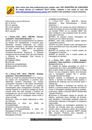 31
www.1001questoesdeconcurso.com.br
Quer entrar para lista preferencial para receber mais 1001 QUESTÕES DE CONCURSO
de outras bancas ou matérias? Sim?! Então, cadastre o seu email no meu site
www.1001questoesdeconcurso.com.br para receber mais questões e outras surpresas.
Está correto o que se afirma em
a) I, II, III e IV.
b) I e II, apenas.
c) I, II e III, apenas.
d) III e IV, apenas.
e) IV, apenas.
9 - ( Prova: FCC - 2012 - TRE-PR - Técnico
Judiciário - Área Administrativa / )
Devido ao modo de armazenamento do histórico
de acesso em navegadores, é possível para
diferentes usuários acessando um mesmo
computador visualizar e até utilizar informações
de outro usuário deste histórico ou arquivos
armazenados pelos navegadores
(Cookies). No Internet Explorer 8, é possível
navegar de forma privada onde não será mantido
o histórico de navegação. Este recurso é
chamado de
a) Trabalhar Offline.
b) InPrivate.
c) Modo de compatibilidade.
d) Gerenciador de Favoritos.
e) Incognito.
10 - ( Prova: FCC - 2012 - TRE-PR - Analista
Judiciário - Área Administrativa / )
Devido ao modo de armazenamento do histórico
de acesso em navegadores, é possível para
diferentes usuários acessando um mesmo
computador visualizar e até utilizar informações
de outro usuário deste histórico ou arquivos
armazenados pelos navegadores (Cookies). No
Internet Explorer 9 é possível navegar de forma
privada onde não será mantido o histórico de
navegação por uso do modo InPrivate. Uma das
maneiras de iniciar a navegação nesse modo é
clicar no botão
a) Arquivo, clicar na opção Segurança e clicar
em InPrivate.
b) Segurança e clicar em Modo de
Compatibilidade.
c) Arquivo e clicar em InPrivate.
d) Modo de Compatibilidade e clicar em
Navegação InPrivate.
e) Nova Guia e, no corpo da página, clicar em
Navegação InPrivate.
CORREIO ELETRÔNICO
1 - ( Prova: FCC - 2012 - MPE-PE - Técnico
Ministerial - Área Administrativa / Correio
Eletrônico; )
É oferecida a um usuário de correio eletrônico a
opção de acessar as suas mensagens através de
um servidor POP3 ou um servidor IMAP. Ele
deve configurar o seu programa leitor de correio
para usar o servidor:
a) POP3, se precisar buscar mensagens de
acordo com um critério de busca.
b) IMAP, caso este programa suporte apenas
o post office protocol.
c) POP3 se quiser acessar suas mensagens em
vários servidores sem risco de perder ou duplicar
mensagens.
d) POP3 se precisar criar e manter pastas de
mensagens no servidor.
e) IMAP se precisar criar e manter pastas de
mensagens no servidor.
2 - ( Prova: FCC - 2012 - TJ-PE - Analista
Judiciário - Área Judiciária - e Administrativa /
Correio Eletrônico; )
Em relação às etapas envolvidas no envio e
recebimento de e-mail, é INCORRETO afirmar:
a) O usuário redige a mensagem e clica no botão
Enviar, do seu programa cliente de e-mail para
que a mensagem chegue até o servidor,
chamado Servidor de Saída.
b) Após receber a solicitação do programa
cliente, o Servidor de Saída analisa apenas o
segmento de endereço que se encontra após o
símbolo @.
c) Após identificar o endereço de domínio de
destino, a próxima tarefa do Servidor de Saída é
enviar a mensagem solicitada por seus usuários,
e para isso, utiliza o protocolo SMTP (Simple Mail
Transfer Protocol).
d) Quando a mensagem chega ao servidor de
destino, conhecido como Servidor de Entrada,
este identifica a informação existente antes do
símbolo @ e deposita a mensagem na respectiva
caixa postal.
e) Para transferir as mensagens existentes no
Servidor de Entrada para seu computador, o
usuário utiliza o programa cliente de e-mail que,
por sua vez, utiliza o protocolo SMTP (Simple
Mail Transfer Protocol) para depositar a
mensagem no seu computador.
 