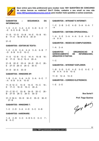 32
www.1001questoesdeconcurso.com.br
Quer entrar para lista preferencial para receber mais 1001 QUESTÕES DE CONCURSO
de outras bancas ou matérias? Sim?! Então, cadastre o seu email no meu site
www.1001questoesdeconcurso.com.br para receber mais questões e outras surpresas.
GABARITOS – SEGURANCA DA
INFORMACAO:
1 - C 2 - C 3 - A 4 - E 5 - D 6 - C 7
- E 8 - E 9 - B 10 - D
11 - D 12 - D 13 - B 14 - E 15 - B 16 -
B 17 - A 18 - B 19 - E 20 - D
21 - E
GABARITOS – EDITOR DE TEXTO:
1 - C 2 - D 3 - A 4 - A 5 - A 6 - B 7
- D 8 - B 9 - D 10 - C
11 - E 12 - B 13 - C 14 - A 15 - B 16 -
D 17 - D 18 - C 19 - A 20 - A
21 - B 22 - E 23 - A 24 - D 25 - C 26 -
E 27 - D 28 - A 29 - C 30 - E
31 - D 32 - E 33 - D
GABARITOS – WINDOWS XP:
1 - B 2 - A 3 - A 4 - D 5 - A 6 - C 7
- A 8 - B 9 - A 10 - B
11 - D 12 - C 13 - E 14 - E 15 - C 16 -
E 17 - C 18 - D 19 - C 20 - A
21 – C 22 - C 23 - B 24 - D 25 - C 26 -
B 27 - B 28 - C 29 - E 30 - D
31 - C 32- A 33 - D 34 - E 35 - D 36 - E
37 - B
GABARITOS – WINDOWS 7:
1 - C 2 - D 3 - A 4 - D 5 - C 6 - B
GABARITOS - HARDWARE:
1 - A 2 - B 3 - C 4 - D 5 - C 6 - C 7 -
B 8 - C
GABARITOS – INTRANET E INTERNET:
1 - C 2 - B 3 - E 4 - D 5 - A 6 - A 7
- A
GABARITOS – SISTEMA OPERACIONAL:
1 - A 2 - E 3 - A 4 - A 5 - A 6 - A 7
- A 8 - A
GABARITOS – REDES DE COMPUTADORES:
1 - A 2 - A
GABARITOS – ORGANIZACAO E
GERENCIAMENTO DE INFORMACOES,
ARQUIVOS E PASTAS:
1 - C
GABARITOS – INTERNET EXPLORER:
1 - B 2 - D 3 - E 4 - E 5 - E 6 - E 7
- B 8 - A 9 - B 10 - E
11 - D 12 - A 13 - E
GABARITOS – CORREIO ELETRONICO:
1 - E 2 - E
Boa Sorte!!!
Prof. Tiago Queiroz
 