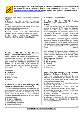 4
www.1001questoesdeconcurso.com.br
Quer entrar para lista preferencial para receber mais 1001 QUESTÕES DE CONCURSO
de outras bancas ou matérias? Sim?! Então, cadastre o seu email no meu site
www.1001questoesdeconcurso.com.br para receber mais questões e outras surpresas.
São ações para manter o computador protegido,
EXCETO:
a) Evitar o uso de versões de sistemas
operacionais ultrapassadas, como Windows 95
ou 98.
b) Excluir spams recebidos e não comprar nada
anunciado através desses spams.
c) Não utilizar firewall.
d) Evitar utilizar perfil de administrador,
preferindo sempre utilizar um perfil mais restrito.
e) Não clicar em links não solicitados,
pois links estranhos muitas vezes são vírus.
7 - ( Prova: FCC - 2012 - TJ-PE - Oficial de
Justiça - Judiciária e Administrativa )
Ajuda a impedir que hackers ou programas mal-
intencionados acessem um computador via
internet ou por uma rede. Software ou hardware
que verifica as informações provenientes da
Internet, ou de uma rede, e as bloqueia ou
permite que elas cheguem ao seu computador,
dependendo das configurações.
Trata-se de
a) criptograma.
b) keylogger.
c) screenlogger.
d) cavalo de troia
e) firewall.
8 - ( Prova: FCC - 2012 - TRT - 11ª Região (AM)
- Analista Judiciário - Área Judiciária )
Quando o cliente de um banco acessa sua conta
corrente através da internet, é comum que tenha
que digitar a senha em um teclado virtual, cujas
teclas mudam de lugar a cada caractere
fornecido. Esse procedimento de segurança visa
evitar ataques de
a) spywares e adwares.
b) keyloggers e adwares.
c) screenloggers e adwares.
d) phishing e pharming.
e) keyloggers e screenloggers.
9 - ( Prova: FCC - 2011 - TRE-PE - Analista
Judiciário - Área Administrativa )
Analise:
I. Para que uma conexão nos navegadores seja
segura, o protocolo HTTP deve ser utilizado.
Neste tipo de conexão são empregados
certificados digitais que garantem a autenticidade
do servidor e também utilizadas técnicas de
criptografia para a transmissão dos dados.
II. A utilização de certificados digitais em correio
eletrônico garante a autenticidade do cliente.
Nesse processo, o cliente assina digitalmente a
mensagem com sua chave privada, garantindo
que a assinatura seja validada somente com sua
chave pública.
III. A utilização de teclados virtuais utilizados em
páginas na internet é uma forma de se precaver
contra softwares maliciosos que possam estar
monitorando o teclado do computador.
É correto o que consta em
a) I, II e III.
b) II e III, apenas.
c) I, apenas.
d) I e III, apenas.
e) II, apenas.
10 - ( Prova: FCC - 2011 - TRE-PE - Analista
Judiciário - Medicina do Trabalho )
Para evitar invasão aos sistemas de uma
empresa, é recomendado que se use em cada
máquina uma senha para o que o login, para
maior segurança, deve conter
a) palavras estrangeiras e, de preferência, as que
pertençam a algum dicionário.
b) variações do nome do usuário, como, por
exemplo, a escrita do nome em ordem inversa.
c) sequência apenas de números ou formada
apenas por letras repetidas.
d) letras, números e variações de letras
maiúsculas e minúsculas.
e) palavras e números de fácil memorização,
como placas de automóveis e datas de
nascimento de familiares.
 