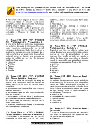 6
www.1001questoesdeconcurso.com.br
Quer entrar para lista preferencial para receber mais 1001 QUESTÕES DE CONCURSO
de outras bancas ou matérias? Sim?! Então, cadastre o seu email no meu site
www.1001questoesdeconcurso.com.br para receber mais questões e outras surpresas.
d) Para criar senhas seguras é indicado utilizar
informações fáceis de lembrar, como nome,
sobrenome, número de documentos, números de
telefone, times de futebol e datas.
e) Um firewall/roteador ajuda a promover uma
navegação segura na web, pois permite filtrar os
endereços e bloquear o tráfego de sites
perigosos.
15 - ( Prova: FCC - 2011 - TRT - 4ª REGIÃO
(RS) - Analista Judiciário - Área Judiciária )
É uma forma de fraude eletrônica, caracterizada
por tentativas de roubo de identidade. Ocorre de
várias maneiras, principalmente por e-mail,
mensagem instantânea, SMS, dentre outros, e,
geralmente, começa com uma mensagem de e-
mail semelhante a um aviso oficial de uma fonte
confiável, como um banco, uma empresa de
cartão de crédito ou um site de comércio
eletrônico. Trata-se de
a) Hijackers.
b) Phishing.
c) Trojans.
d) Wabbit.
e) Exploits.
16 - ( Prova: FCC - 2011 - TRT - 4ª REGIÃO
(RS) - Técnico Judiciário - Segurança )
Do ponto de vista da prevenção de vírus, ao
receber uma mensagem eletrônica (e-mail) de
origem desconhecida com um arquivo anexo
executável,
a) a mensagem não deve ser lida, mas o arquivo
pode ser executado.
b) a mensagem pode ser lida, mas o arquivo não
deve ser executado.
c) a mensagem pode ser lida e o arquivo pode
ser executado desde que baixado localmente.
d) o anexo deve ser executado somente depois
de ser renomeado.
e) se estiver usando um notebook, o anexo pode
ser executado sem problemas.
17 - ( Prova: FCC - 2011 - TRF - 1ª REGIÃO -
Técnico Judiciário - Segurança e Transporte )
Considerando o recebimento de um arquivo
executável de fonte desconhecida, no correio
eletrônico, a atitude mais adequada diante deste
fato é
a) não executá-lo.
b) baixá-lo no seu desktop e executá-lo
localmente, somente.
c) repassá-lo para sua lista de endereços
solicitando aos mais experientes que o executem.
d) executá-lo diretamente, sem baixá-lo no
seu desktop.
e) executá-lo de qualquer forma, porém
comunicar o fato ao administrador de sua rede.
18 - ( Prova: FCC - 2011 - TRF - 1ª REGIÃO -
Analista Judiciário - Contadoria )
Dispositivo que tem por objetivo aplicar uma
política de segurança a um determinado ponto de
controle da rede de computadores de uma
empresa. Sua função consiste em regular o
tráfego de dados entre essa rede e a internet e
impedir a transmissão e/ou recepção de acessos
nocivos ou não autorizados. Trata-se de
a) antivírus.
b) firewall.
c) mailing.
d) spyware.
e) adware.
19 - ( Prova: FCC - 2011 - Banco do Brasil -
Escriturário )
No contexto de segurança do acesso a distância
a computadores, é o processo que encapsula o
pacote de dados, previamente protegido por
mecanismos que o torna ilegível, podendo, dessa
forma, trafegar em uma rede pública até chegar
ao seu destino, onde é desencapsulado e
tornado legível. Trata-se de
a) autenticação.
b) gerenciador de chaves digitais.
c) conexão segura.
d) criptografia.
e) tunelamento.
20 - ( Prova: FCC - 2011 - Banco do Brasil -
Escriturário )
É o ataque a computadores que se caracteriza
pelo envio de mensagens não solicitadas para
um grande número de pessoas:
a) Spywares.
 