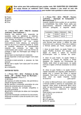 7
www.1001questoesdeconcurso.com.br
Quer entrar para lista preferencial para receber mais 1001 QUESTÕES DE CONCURSO
de outras bancas ou matérias? Sim?! Então, cadastre o seu email no meu site
www.1001questoesdeconcurso.com.br para receber mais questões e outras surpresas.
b) Trojan.
c) Worms.
d) Spam.
e) Vírus.
13 - ( Prova: FCC - 2011 - TRE-TO - Analista
Judiciário - Área Judiciária )
Quando não explícito, para responder às
questões sobre os aplicativos e sistemas,
considere o MSOffice2003 e o BrOffice 3.1, em
suas versões na língua portuguesa. Considere,
ainda, o Windows XP na sua versão
home edition e modo clássico, os comandos
básicos do Linux e o Internet Explorer 8. Todas
as questões referem-se às características
originais dos produtos, ou seja, não
customizadas pelo usuário. Uma das formas de
proteger o sigilo da informação que trafega na
Internet é
a) não fazer os downloads em notebooks.
b) não responder e-mails que chegam "com cópia
oculta".
c) mandar e-mails somente a pessoas da lista
pessoal.
d) não usar a opção "com cópia para" do correio
eletrônico.
e) a criptografia.
EDITOR DE TEXTO
1 - ( Prova: FCC - 2012 - Prefeitura de São
Paulo - SP - Auditor Fiscal do Município -
Gestão Tributária - Prova 4 / )
O MS Word
a) é apenas um editor de textos, não permitindo a
edição de figuras e tabelas.
b) não permite a construção automática de uma
tabela de conteúdo para um documento.
c) possui recursos de correção ortográfica e
correção gramatical.
d) permite a construção de slides com transições
sofisticadas.
e) permite formatação condicional do documento,
atribuindo-se fontes e cores de acordo com o seu
conteúdo.
2 - ( Prova: FCC - 2012 - TRE-SP - Técnico
Judiciário - Operação de Computador /
Microsoft Excel; )
Augusto trabalha como auxiliar em um escritório
de contabilidade. Seu chefe, Paulo, pediu que
desenvolvesse, utilizando o Microsoft Word
2010 em português, a seguinte tabela:
Na coluna Total, Paulo pediu a Augusto para criar
uma fórmula para somar, o salário de cada
funcionário com o adicional. Para criar a tabela e
a fórmula pedida por Paulo, Augusto pode
I. clicar na guia Inserir, na opção Tabela e na
opção Planilha do Excel. Em seguida, pode
digitar os dados e utilizar os recursos
do Excel para criar a fórmula da soma.
II. clicar na guia Inserir, na opção Tabela e
selecionar o número de colunas e linhas
desejado. Em seguida, em Ferramentas de
Tabela, pode clicar na guia Layout, na opção
Fórmula e digitar a fórmula necessária na coluna
Total.
III. clicar na guia Tabela e na opção Compor
Tabela Calculada. Em seguida, pode desenhar a
tabela com o número de linhas e colunas
desejado. Para fazer a soma na coluna Total,
deve clicar na opção Importar Função
do Excel na guia Layout.
IV. entrar no Microsoft Excel, criar a planilha com
a fórmula pedida e salvá-la no computador. Em
seguida, pode entrar no Microsoft Word 2010,
clicar na guia Ferramentas, na opção Importar
Planilha do Excel e selecionar a planilha
gravada.
Está correto o que consta em
a) I, II, III e IV.
b) I, apenas.
c) II, apenas.
d) I e II, apenas.
e) III e IV, apenas.
 