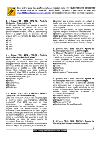 8
www.1001questoesdeconcurso.com.br
Quer entrar para lista preferencial para receber mais 1001 QUESTÕES DE CONCURSO
de outras bancas ou matérias? Sim?! Então, cadastre o seu email no meu site
www.1001questoesdeconcurso.com.br para receber mais questões e outras surpresas.
3 - ( Prova: FCC - 2012 - MPE-PE - Analista
Ministerial - Área Jurídica / )
No Microsoft Word 2007 ou superior é possível
salvar arquivos no formato de texto Open
Document, usado por alguns aplicativos de
processamento de texto, como o OpenOffice.org
Writer e o Google Docs. A extensão de um
arquivo salvo no formato de documento citado
acima é:
a) .odt
b) .pdf
c) .xps
d) .mdb
e) .pps
4 - ( Prova: FCC - 2012 - TRE-SP - Analista
Judiciário - Área Administrativa / )
Muitas vezes o alinhamento justificado de
parágrafos no Microsoft Word deixa grandes
espaços entre as palavras, numa mesma linha ou
em várias linhas do texto, que podem, além de
comprometer a estética do texto, dificultar a
leitura. Uma solução para esse problema,
no Microsoft Word 2010, é habilitar a hifenização
automática do texto. Isso pode ser feito por meio
da opção Hifenização da guia
a) Layout da Página.
b) Inserir.
c) Página Inicial.
d) Exibição.
e) Parágrafo.
5 - ( Prova: FCC - 2012 - TRE-SP - Técnico
Judiciário - Área Administrativa / )
João está concluindo um curso de pós-graduação
e resolveu iniciar sua monografia utilizando
o Microsoft Word 2010. Ao criar um novo
documento, adicionou cinco
páginas vazias (por meio de ações de quebra de
página) para criar posteriormente a capa,
sumário e outras partes iniciais. Na sexta página,
iniciará a introdução do trabalho. De acordo com
as recomendações da Universidade, João deverá
iniciar a numeração das páginas a partir da
Introdução, ou seja, da sexta página do
documento. Para isso, João deve
a) adicionar uma quebra de seção imediatamente
antes da página em que começará a numeração.
b) concluir que a única maneira de realizar a
tarefa será criar dois documentos, um para as
cinco primeiras páginas e outro para o restante
da monografia.
c) clicar na guia Inserir, na opção Número da
Página e na opção Numeração Personalizada.
d) clicar na guia Inserir, na opção Quebras e na
opção Quebra de Página com Numeração.
e) inserir o rodapé com o cursor posicionado na
sexta página e adicionar uma numeração de
página personalizada por meio do menu Design.
6 - ( Prova: FCC - 2012 - TCE-SP - Agente de
Fiscalização Financeira - Administração / )
No Microsoft Word 2007, é possível formatar e
dar a um documento inteiro uma aparência
profissional e moderna. O recurso que possui um
conjunto de opções de formatação, cores, fontes
e também um conjunto de efeitos é chamado de
a) Estilo Rápido.
b) Tema.
c) Hipertexto.
d) Sumários.
e) Automação e Programação.
7 - ( Prova: FCC - 2012 - TCE-SP - Agente de
Fiscalização Financeira - Administração / )
No Microsoft Word 2007, o comando utilizado
para comunicar que o documento que será
compartilhado é uma versão concluída de um
arquivo, evitando dessa forma que revisores ou
leitores façam alterações acidentais no
documento é chamado de
a) Gerenciar Revisão.
b) Compartilhamento Protegido.
c) Bloquear Revisão.
d) Marcar como Final.
e) Assistente de Compartilhamento.
8 - ( Prova: FCC - 2012 - TCE-SP - Agente de
Fiscalização Financeira - Administração / )
 