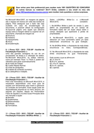 9
www.1001questoesdeconcurso.com.br
Quer entrar para lista preferencial para receber mais 1001 QUESTÕES DE CONCURSO
de outras bancas ou matérias? Sim?! Então, cadastre o seu email no meu site
www.1001questoesdeconcurso.com.br para receber mais questões e outras surpresas.
No Microsoft Word 2007, as margens da página
são o espaço em branco em volta das bordas da
página. Para assegurar que o texto não seja
ocultado em caso de encadernação do
documento, é possível utilizar na configuração
do layout de página uma opção que adiciona
espaço extra à margem lateral ou superior de um
documento, chamada de margem de
a) brochura.
b) medianiz.
c) espaçamento.
d) recuo.
e) encadernação.
9 - ( Prova: FCC - 2012 - TCE-SP - Auxiliar de
Fiscalização Financeira / )
Uma das grandes vantagens do uso de um
processador de textos é a utilização de estilos.
No Microsoft Word 2010, os estilos internos,
como por exemplo Título 1 e Título 2, podem ser
utilizados para gerar automaticamente
a) as notas de rodapé.
b) o estilo Rápido Normal.
c) a lista de parágrafos.
d) a tabela de conteúdo (sumário).
e) os cabeçalhos e rodapés.
10 - ( Prova: FCC - 2012 - TCE-SP - Auxiliar de
Fiscalização Financeira / )
Para criar formulários no Microsoft Word 2010, é
necessário disponibilizar uma nova guia de
opções com ferramentas para inserir e gerenciar
os controles de formulário. Essa opção pode ser
disponibilizada clicando-se no menu Arquivo, em
seguida em Opções, depois em Personalizar
Faixa de Opções e na área Guias Principais deve
ser marcada a opção
a) Revisão.
b) Suplementos.
c) Desenvolvedor.
d) Exibição.
e) Formulários.
11 - ( Prova: FCC - 2012 - TCE-SP - Auxiliar de
Fiscalização Financeira / BrOffice Writer; )
Sobre o BrOffice Writer 3.x e o Microsoft
Word 2010, considere:
I. No BrOffice Writer a partir da versão 3, para
definir as propriedades de um campo de
formulário basta dar um duplo clique sobre o
campo desejado que aparecerá a janela de
propriedades.
II. No Microsoft Word 2010, a opção para
adicionar um novo comentário sobre um texto
selecionado encontra-se na guia Exibição.
III. No BrOffice Writer, o Assistente de mala direta
encontra-se no menu Correspondências.
IV. No Microsoft Word 2010, o Assistente de mala
direta encontra-se na guia Ferramentas.
Está correto o que se afirma em
a) I, II, III e IV.
b) III e IV, apenas.
c) I, III e IV, apenas.
d) II e IV, apenas.
e) I, apenas.
12 - ( Prova: FCC - 2012 - TCE-SP - Auxiliar de
Fiscalização Financeira / )
 