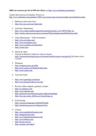 1000 i un recursos per fer la PDI més eficaç (en http://www.slideshare.net/datunie)

A partir dels recursos de Juanfran Álvarez en
http://www.slideshare.net/juanfratic/1000-i-un-recursos-per-a-fer-de-moodle-una-plataforma-efica

   1. Biblioteca d'activitats Jclic:
   – http://clic.xtec.cat/ca/act/index.htm

   2. Activitats: Hotpotatoes:
   – http://www.educa.madrid.org/portal/c/portal/layout?p_l_id=10970.55&c=an
   – http://centros.educacion.navarra.es/creena/010tecnologias/menuHotPotatoes.htm

   3.   Video Qüestionaris – Video Formularis:
   –    http://www.eslvideo.com/
   –    http://www.mystudiyo.com/
   –    http://www.youtube.com/education
   –    http://vimeo.com

   4. Edició de vídeo:
   – Tutorial de Kdenlive (editor de vídeo no lineal)
      http://iesmontserratroig.edu.gva.es/intranet/moodle/course/view.php?id=28 (entrar com a
      visitant)

   5.   Webquest:
   –    http://webquest.xtec.cat/enlla/
   –    http://www.aula21.net/Wqfacil/index.htm
   –    http://www.zunal.com/

   6. Activitats Flash:

   – http://www.genmagic.net/educa/
   – http://www.primaria.librosvivos.net/

   7.   Revistes, llibres digitals, quaderns virtuals:
   –    http://es.calameo.com/
   –    http://www.tikatok.com/
   –    http://classtools.net/education-games-php/turningPage/
   –    http://clic.xtec.cat/qv_biblio/act_list.jsp?lang=ca

   8. ExeLearning:
   – http://va.proyectoagrega.es/default/Portada
   – http://mestreacasa.gva.es/web/guest/inicio

   9.   Còmics:
   –    http://www.makebeliefscomix.com/
   –    http://stripgenerator.com/
   –    http://www.bitstripsforschools.com/
   –    http://www.dilbert.com/
   –    http://pixton.com/es/
   –    http://comiqs.com/editor/
 