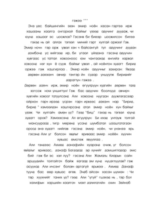 ãýæýý ‛‛‛
  Ýíý ¿åñ áàéøèíãèéí ýçýí ýìèð                   íî¸í õàñàí ãýðòýý èðæ
 õàøààíû õààëãà îíãîðõîé               áàéõûã ¿çýýä     àäó÷èíã       äóóäàæ, ÷è
þóíä     õàøààã ýñ öîîæëîâ? Ãýñýíâ áè áèåýð                öîîæèëñîí áèëýý
   ãýõýä íü àé       àëëàõ    òýãâýë   ìèíèé ãýðò      õóëãàé îðæýý! Ãýâ.
Ýìèð íî÷í ãýð îðæ ¿çâýë õýí ÷ áàéñàíã¿é                 òóë   àäóó÷èíã äóóäàí
  äîìáîíä      óñ õèéãýýä èð, áè óãààë ¿éëäýíý ãýñýíä àäóó÷èí
 õóâãààñ óñ òàòòàë        õîâîîíîîñ þì ÷àíãààõàä              ºíãèéý õàðâàë
õîâîîíä    íýã õ¿í ¸ ñóóæ áàéõûã ¿çâýë , àé íî¸íòîí õóäàãò                 áèðèä
îðæýý ãýæ õàøãèðëàà .             Ýìèð íî¸í        àäóó÷íûã   çàõèðàí:     ßâààä
  äºðâºí äàÿýàí÷        àâ÷èð     òýíãýð éí ñóäàð       óíøóóëæ áèðèäèéã
                                äàðàãòóí ãýæýý .
Äºðâºí äàÿí÷        èðæ, ýìèð      íî¸í ºã¿¿ëð¿¿í õóäãèéí äºðâºí òàëä
   çîãñîæ íîì óíøèãòóí! Ãýæ áàñ àäóó÷èí áîîë÷óóä                       àâ÷èð÷
 õóâãèéí õîâîîã òàòóóëñàíä         Àëè    õîâîîíä    íóóãäàí ä¿¿æëýãäñýýð
 îéðõîí ãàð÷ èðýýä           ¿ñðýí ãàð÷ èðâýýñ äàÿàí÷           íàð      ‚Áèðèä,
 áèðèä ‛ õýìýýëäýí õàøãèðñàíä               àòàë    ýìèð    íî·í õ¿í áàéõûã
¿çýæ:    ×è   õóëãàé÷    àìºí ¿¿?      Ãýýä ‚áèø‛ ãýõýä íü òýãâýë           þóíä
õóäàãò    îðîâ?     Õýìýýñýíä      Àë ºã¿¿ëð¿í:     Áè èõýä    óíòàóæ òîëãîé
  ìàíñóóðààä , òèãð          ìºðºíä      óñàíä   øóìáàòàë     öààøòàòàãäàí
 îðîîä ýíý õóäàãò        íèéëýâ    ãýñýíä    ýìèð     íî¸í,   ÷è ¿íýíýý ÿðü
  ãýñýíä Àëè óã       áîëñîí ÿâäëûã        ÿðèâààñ ýìèð       íî¸¸í õóó÷èí
                         õóâöàñ ºìñãºæ ÿâóóëëàà .
  Àëè     òýíäýýñ Àõìåä         äàíàôèéí õóàðàíä           î÷èæ, óã    áîëñîí
ÿâéäëûã ÿðèâààñ,        äàíàô Áàãäàäàä       ýð õ¿íèéã äàìøèãëàäàð              ýìñ
  áèé ãýæ áè ýñ õýë ë¿¿? ãýñýíä Àëè Æàìàëü: Êèàðûí ñàéí
 ýðö¿¿äèéí òîëãîéãî÷          áàéæ ÿàãààä ýì õ¿íä           í¿öýãë¿¿ëýâ? ãýæ
 àñóóõàä      Àëè è÷ñýíã     áîëîâ÷ àðãàã¿é ÿðüæýý .          Àõìåä     Äàíàô
 ò¿¿íä    áàñ ººð õóâöàñ ºãºâ.           Ýíäá àéñàí õàñàí øóìàí : ×è
  òýð    õ¿¿õíèéã    òàíèõ óó? ãýýä       Àëè ‚¿ã¿é‛ ãøýõýä íü , òýð áîë
   õàëèôûí õàðøèéí õààëãà÷               ìýõò äàëèëàãèéí îõèí Çåéíàá
 
