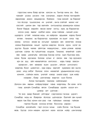 ãàðñãàíä ìèíü áàÿð õðãýæ õýëñýí íü: Òýíãýð ìèíü ýý,                     áèä
  ÷àìàéã     óñàíä     ¿õñýíí ãýæ ñàíàëàà . õàðèí Àëëàõ òýíãýðèéí
 àâðàëààð     äàõèí àìüäàðñàí áàéæýý                 ãýýä ìèíèé      ýä áàðààã
   òîî ¸ñîîð        òóøààñàíä    èõ    ¿íýòýé , ºíãº ñàéòàé        ýäýýñ íýã
  õýñãèéã    øèëýí àâ÷       òýð õºëãèéí      îíãîö÷äîîð äàìæóóëàí õààíä
  áýëýã áàðüæ ººðèéí ÿâñàí õºëºã                îíãîö èðæ, ýä áàðààãàà
    îëñîí ó÷èð ÿâäëûã         õýëáýë õààí èõýä ãàéõàæ , ìèíèé ¿íýí
øóäàðãà ¿ãòýéã         ìýäýýä ìàø       èõ õàéðëàí ºðøººæ õàðèó áýëýã
   ºãëºº . òýíäýýñ ýä áàðààãàà õóäàëäàæ èõ àøèã                     îëîä   òýð
õààíû      õîòîîñ ýëäýâ ýä       õîãøëûã      õóäàäàí àâ÷     õºëºãòºº     à÷ààä
 õààíä áàðààëõàæ õèøèã           õ¿ðòýí ìºðãºí ¸ñîëæ îðîí íóòàã àõ
ä¿¿ãýý áóöàõ         ÷ºëºº   àéëòãàæ ìýä¿¿ëñýíä ,         õààí ¿ëýìæ èäýýð
øàãíàæ ñàëàõ          ¸ñ ã¿éöýòãýýä     õîöðîâ.      Òýíäýýñ ºëçèéòýé       ñàéí
  ÿâæ ºäºð      øºíºã¿éû àÿëñààð Áàñàð õîòîä               õ¿ð÷ áóóãààä àìü
ìýíä    áóàæ èðñýäýý Áàãäàä            õîòûí çã      àÿëàí ÿâæ ãýð îðîíäîî
  õð÷ àõ     ä¿¿,    àéë íºõºäòýéãýý çîëãîëîî .         õàðü ãàçàð     çîâñîí
    ç¿äýðñýí , àÿí       çàìäàà ýöýí öóöñàí , àéñàí öî÷ñîíûãî
ìàðòàæ, áîîë         øèâýã÷èí , îðä õàðø çýðãèéã          õóäàëäàí àâ÷ ýöãèí
  ¿åýñ èë¿¿ ýëáýã         áîëîîä      îëîí íºõºäòýé      óðüäûíõààñàà èë¿¿
   õàíèëæ , ñàéõàí èäýý,        ¿íýòýé       õîâîð   óíäàà äàðñ óóæ íàéð
            íààäàì , áàÿð öýíãýëýýð            æàðãàí    ñóóõ áîëîâ.
                    Àëëàõ òýíãýðèéí òààëàëä          íèéëýëöâýë:
Äîëîîí àÿí ÿâäëûí õî¸ðäóãààðûã                ÷àìä   ìàðãààø       áè õýëæ ºãòå
    ãýýä    äàëàé÷ Ñèíäáàä      ÿâãàí Ñèíäáàäàä          îðîéí õîîîë ºã÷
                             øèæèð     àëò   øàãíàæ :
    ×è ýíý ºäºð áèäíèé          óéòãàðûã       ñýðãýýëýý ãýñýíä      ¿¿ðýã÷
Ñèíäáàä     ìàø èõ      áàÿðëàí ¸ñëîîä         øàãíàñàí     áýëãèéã àâ÷ õ¿íèé
   ÿâäàë ãýæ áàñ õà÷èí þì äàà ãýæ ãàéõàõûí õýõýýð                     ãàéõàæ
            ãýðòýý áóöàæ õîíîîä ºãëºº            áîññîíû äàðàà :
 Ñèíäáàä äàëàé÷èéí ãýðò î÷ñîí ÷èíüâ                   ñàéí áîëîâ     ãýä áóöàæ
ÿâàâ.   Áóñàä îëîí íºõäèí èðñýíï èäýý çàñàæ íàéð                      öýíãýëýýð
 