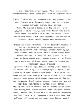 õ¿íäëýí,    áàðèëàãà÷èíãóóäûã           äóóäàæ: ‚Ýíý õ¿íèé ñýòãýëä
òààëàìæòàé ãàçàð òýðõ¿¿       õàëóóí óñíû         áûàéøèí áàðèãòóí!‛ ãýæýý
                                        .
Àáó-Ñèð áàðèëàãà÷èíãóóäûã äàãóóëàí õîòûí òºâä                 ñàíààíï    çîõèñ
   ãàçàð áàéøèí çààæ áàðèóëààä                 ãàäíà òàëä     õàðñàí õ¿íéè
             áàÿðûí ñýòãýëèéã         õºõ¿¿ëýõ çóðàã     çóðóóëàâ.
    Èíãýýä Àáó-Ñèð õààíä áàðààëõàí,è áàðèëãà äóóñ÷                   çóðàã
  çóðóóëñàíûã    ÿðèàä     ‚Ãàãöõ¿¿    õèâñ äóäòàæ áàéíà‚ ãýñýíä õààí
  ò¿ìýí äèíàð      çîîñ ºãººä Àáó-Ñèð õèâñ àâ÷ äýâñýýä               îîëñîí
 äýýã¿¿ð îëîí àë÷óóð        òîõîæ áýëýí áîëãîþîîñ óëñ äýýã¿¿ð                íü
      ãàðàõäàà òóóðãûí çóðãèéã õàðààä               èõýä ãàéõàöãààíà.


Íàñàíäàà èéì áàéøèí ¿çýýã¿é óëñ,            ‚•íý þóí áàéøèí áý?‛ ãýöãýýõýä íü
         Àáó-Ñèð : ‚ýíý õàëóóí óñ‛ ãýõýä íü òýä èõýä ãàéõàõ áîëæýý .
  Àáó-Ñèð óñ õàëààæ,        óñàí îðãèëóóð õèéñýíä             õîòûí õ¿ì¿¿ñ
  á¿ð÷    ãàéõæýý . Àáó-Ñèð õààíä            àéëòãàí àðâàí ñàõàí        çàëóó
    õºâã¿¿ä ãóéæ àâ÷ð àä         õ¿íèé áè? èëýõ         ýðäýìä    ñóðãàâ.
Èéíõ¿¿    ÿã áýëýí áîëñîí õîéíî             çàðëàí òóíõàãëàã÷:    ‚Àé áóÿíòàí
  Õàëóóí óñàíä îðîãòóí! Ñóëòàí õààíû õàëóóí óñ íýýãäýâ‛ ãýæ
                       ãóäàìæààð     çàðëàí òóíõàãëàâ.
 Îðñîí õ¿íèé áèåèéã         çàðö áîîë÷óóä ñàéòàð óãààæ,              äàðàà íü
 ¿å ìº÷èéã      èëæ,    ÿìàð ÷     õºëñ àâàëã¿é ãàðãààä áàéæýý .            Óëñ
àìüòàí ãóðàâ õîíîã        èéíõ¿¿    õàëóóí óñàíä        îðæ äºðºâ äýõ       ºäºð
õààíûã óðüñàíä     õààí ìîðü óíàæ,            ýðõòýí äàðõòàí íàðà äàãóóëàí
 èðæýý .     õààí õóâöñûã òàéëæ õàëóóí óñàíä îðõîä Àáó-Ñèð öóã
îðæ ç¿ëã¿¿ðýýð         áèåèéã ñàéòàð ç¿ëãýâýë         òîãîîíû õºº     àäèë õèð
      ãàð÷ áèåä ãàð õ¿ðýõýä íü íóãèñýí çººëºí áîëæýý .
Àáó-Ñèð õààíû áèåèéã óãààãààä               ñàðíàé öýöãèéí óñààð áóëõàæ,
 çàðö áîîë÷óóäààð         áèåèéã èë¿¿ñýíä         õààíû áè?    óõààí ñýðãýæ
õ¿æèéí àíõèëàì         ¿íýðò ñýòãýë    ìàø òààòàé       áîëæýý Ýíý ñàéõàí
 ¿éë áèåýð      ¿çñýí õààí:      ‚ìºíººõºí õàëóóí óñ ãýäýã ÷èíü ýíý
 ¿¿?‛ ãýýä     ‚Àé, ìàíàé     õîò ýíý õàëóóí óñòàé        áîñíîð      äýýäèéí
 