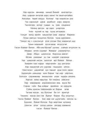 Íàä õ¿ðñýí ºâ÷íººð         ìèíèé áèåèéã àíàãààãòóí
       Àÿà, øàðõàí ºíãºòýé äàðñ ìèíü! ×è ýìýãíýëòýéåý
      Àìñàõûí òºäèé õºõ¿¿í áîëîõûã              òýð ìýäýõñýí äýý
            Òàñ õàðàíõóé    øºíº    äîìáîíï äàðñ õººðíº
         Òàñëàãààí äîòîð         ñóâäûí íü òóÿº      ñàöðàíà
                 ¯éëàíä àâòñàí ýð äàðñ ¿íýðòëýý
               ¯íýí õ¿ñëèé íü òýð      ò¿¿íä èëãýýæýý .
     Ãîëøèã    çàëóó ýðèéí õóâöàñòàé îõèä äàðñûã             áàðèíà
        Ëîòûí õºâã¿¿í òýí¿¿ë÷èí áîëîâ÷ ò¿¿íä äóðëàæýý .
    ‚Òàíóóñ þó ÷ ñàíñàíã¿é        àòàë îëñíûã áàñ ìýäýõã¿é ø¿¿
               Òàíèí ìýäýõèéã      õ¿ñýã÷èäýä    ºã¿¿ñ¿ãýé
Ãýñýí áàéäàã áèëýý . Èáí-àëü-Ìóòàçç* ¿¿íýýñ ñàéõàí ºã¿¿ëñýí íü
         Ìîääûí ºòãºí ñ¿¿äýðò         Æåçèðûã     óíäààëàãòóí.
              Äåéð   Àáäóí øààãèñàí áîðîîíä äýâòýã!
            ªãëºº    óíäààíûã    óó ãýæ íàìàéã ñýðýýõýä
      ¯¿ð     øóâóóõàé íèñýí îäîîã¿é        ýðò áàéäàã    áèëýý .
         Õèéäèéí ëàì íàðûí ìºðãºëèéí äóó óÿíãàëàí
            Õàð õóâöàñòàé óëñ ¿¿ðýýð        ãàøóóäàí óéëíà.
       ¯çýñãýëýíò     öàðàéòàé     õ¿í òýäíèé    äóíä îëîí àæýý
      Áóðàíãóéí öàìöààð         õàëõ áàðüæ òýä íàð       îéðòîíî.
    Áîëãîîõ    ñýðýìæýýð       ýìýýöãýýí óëàì       õóðäàí àëõàíà.
            Õàðãóé    çàìä õàðöãàà áè òýíäýíä        äýâñýíý
         Õàð    ìºðººðºº        äîðîìæëîãäîí àìü çóóíà áè
        Ñàðàí ãèéí áèä õî¸ðûã           àðàéõàí ýñ õàðóóëæ
             Ñàéõü õóìñíû òàéðàíõàéä ýñ áàðüæ            ºãºâ
            Òýãýýä ÿàñàí,      þó áîëñíûã   áè îãò ÿðèõã¿é
     Òýíäýýñ ÿàñàí þì ãýæ áóÿíûã            áîäîæ á¿¿ àñóóãòóí.
   Ãýñýí áàéäàã      áèëýý .    Áàñ ººð íýã ø¿ëýã÷èéí õýëñýí íü:
         Á¿õíýýñ áàÿíé áîëîîä         á¿ð æàðãàëûã õ¿ëýýíý
         Øèíãýí àëòûã       îëîîä øèëýí àÿãààð õýìæèíý
                        ãýñýí áàéäàã áèëýý .
 