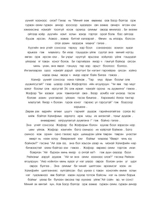 ¿¿íèéã õààíààñ îëîâ? Ãýõýä íü ‚Ìèíèé ýýæ ºâäºõºä ààâ Áàñð áàëãàä îðæ
ãóðâàí àëèì ãóðâàí äèíàð çîîñîîð        õóäàëäàí àâ÷ ýýæèä àâ÷èð÷ ºãñºí þì
õýìýýñýíä íàìàéã òîîëã¿é êîîæ îðõèîä àëèìûã àâààä ÿâ÷èõëàà . Áè ýõýýì
  àéãààä õî¸ð ä¿¿ãèéí õàìò õîòûí       çàõàä    ãàðòàë îðîé áîëæ áàñ àéãààä
 áóöàæ èðñýí. Ààâàà , ýýæèä áèòãèé õýëýýðýé . ªâ÷èí            íü èëààðü áîëñîí
                      àòàë äàõèí ëäîðäîæ ìýäíý‛ ãýëýý .
  Õ¿¿ãèéí ýíý ¿ãèéã ñîíñîîä òýðõ¿¿ õàð áîîë           ñàíààíààñ çîõèîí    õóäàë
  ÿðüæýý ãýæ    ìýäìýãö áè èõýä       ãàøóóäàí óéëæ ñóóòàë ýíý ìèíèé íàãàö
ºâãºí îðæ èðñýí þì .      Áè ó÷ðûã íóóëã¿é ÿðüñàíä         õî¸óëàà óéëæ ãàøóóäàë
¿éëäýýä ÿã òàâàí     õîíîã áîëîâ. Áè ãýðãèéäýý ÿìàð ÷        ãýìã¿é áàéõàä àëñàí
      ìèíü ¿íýí, ýíý ÿâäàë ãàíöõ¿¿ òýð õàð àðüñò            áîîëîîñ áîëëîî.
Èíãýõëýýðýý îäîî íàìàéã äàðóé àëàãò¿í! Áè íýãýíò ãýðãèéäýý àëñàí õîéíî
            íàäàä àìüä ÿâààä ÷ ÿìàð õýðýã áàéõ áèëýý ãýæýý .
    Õàëèô ¿¿íèéã ñîíñîîä íýíý ãàéõàæ , ‚Òýð           ìóó    ¸ðûí áîîëûã îëæ
ä¿¿æèëñ¿ãýé!‛ ãýýä    øàäàð ñàéä Æàôàðòàà èéí ºã¿¿ëð¿¿í: ‚×è ÿâæ         òýð ìóóã
çàÿàò áîîëûã îëæ èðñ¿ãýé Ýñ îëæ èðâýë ÷àìàéã îðîíä íü ä¿¿æèëíý‛ ãýæýý .
 Æàôàð ‚Áè çààâàë      ¿õýõ òàâèëàíòàé àæý . Âààð äîìáî íýã óíàõàä òýñýõ
 áîëîâÿ äàõèí óíàãàâààñ ¿éàõèí         òýñýõ áèìëýý . Õýðõýõèé£ Àëëàõ òýíãýð
  ìýäò¿ãýé. ßìàð ÷ áîëîâ÷ ãóðàâ õîíîã ãýðýýñ ¿ë ãàðñóãàé‛ ãýæ áîäñîîð
                                  õàðüæýý .
 Äºðºâ äýõ ºäðèéí ºãººë     ø¿¿ã÷ ãýð÷èéã äóóäàæ       ãýðèéíõýòýéãýý ñàëàõ ¸ñ
  õèéæ áàéòàë Õàëèôèûí      çàðëàãà    èðæ ìàø èõ õèëýíòýé , òàíûã äóóäàæ ,
           ºíººäðººñ õýòð¿¿ëýõã¿é ä¿¿æëýíý !‛ ãýæ áàéíà ãýëýý .
 Ýíý ¿ãèéã ñîíñîîä Æàôàð áà Æàôàðûí áîëîí               õ¿¿õýä áîîë çàðäñàí íàð
   öºì óéëàâ. Æàôàð       õàìãèéí áàãà îõèíäîî èõ õàéðòàé áàéæýý . Áàãà
îõèíîî ÿàæ îðõèí îäíî ãýõýýñ ç¿ðõ øèìøðýí óéëæ òýâðýí              òýâðýí ¿íýñòýë
   ºâºðò íü íýýí õàòóó áººðºíõèé þì            áàéõûã ìýäýýä ‚©äºðò ÷èíü þó
áàéíàì?‛ ãýñýíä ‚Àé ààâ àà, ýíý áîë õàüñàí äýýð íü           ìàíàé Õàëèôèéí íýð
 áè÷æýýñòýé àëèì áàéãàà þì ãýæýý .        Æàôàð ºâðººñ àëèì ãàðãàæ èõýë
   áàÿðëàí ‚Àé áóðõàí ìèíü ÿìàð        à à÷òàé âý?-     ãýæ äóóí àëäààä áîîë
 Ðåéõàíûã äàðóé äóóäàæ ‚Àé ÷è ýíý àëèì õààíààñ îëîâ?‛ ãýñýíä Ðåéõàí
ºã¿¿ëð¿¿í: ‚Àÿà íî·íòîí ìèíü õóäàë ¿ã íýã óëäàà     àâðàõ áîëîâ÷ ¿íýí ¿ã ¿¿ðë
   àâðàõ á¿ëãýý .     Ýíý àëèìûã áè ÷èíèé       øèëòãýýí    ýðõýìñýã õààí èõ
Õàëèôèéí øèëãýýíýýñ õóëãàéëñàí áóñ ¿¿íýý ñ òàâàí õîíîãèéí ºìíº õîòûí
 íýã ãóäàìæíàà ÿâæ áàéòàë      õýäýí õ¿¿õýä òîãëîæ áàéñíû íýã íü àëèì áàðüæ
  áàéõûã ¿çýýä áè áóëààí àâñàíä òýð õ¿¿õýëä óéëæ:‛Àé ñàéí          ýð, ÷è ñîíñ!
Ìèíèé ýõ ºâ÷òýé õ¿í, Ààâ Áàñð áàëãàä îðæ ýýæèä         ãóðâàí àëèì, ãóðâàí äèíàð
 
