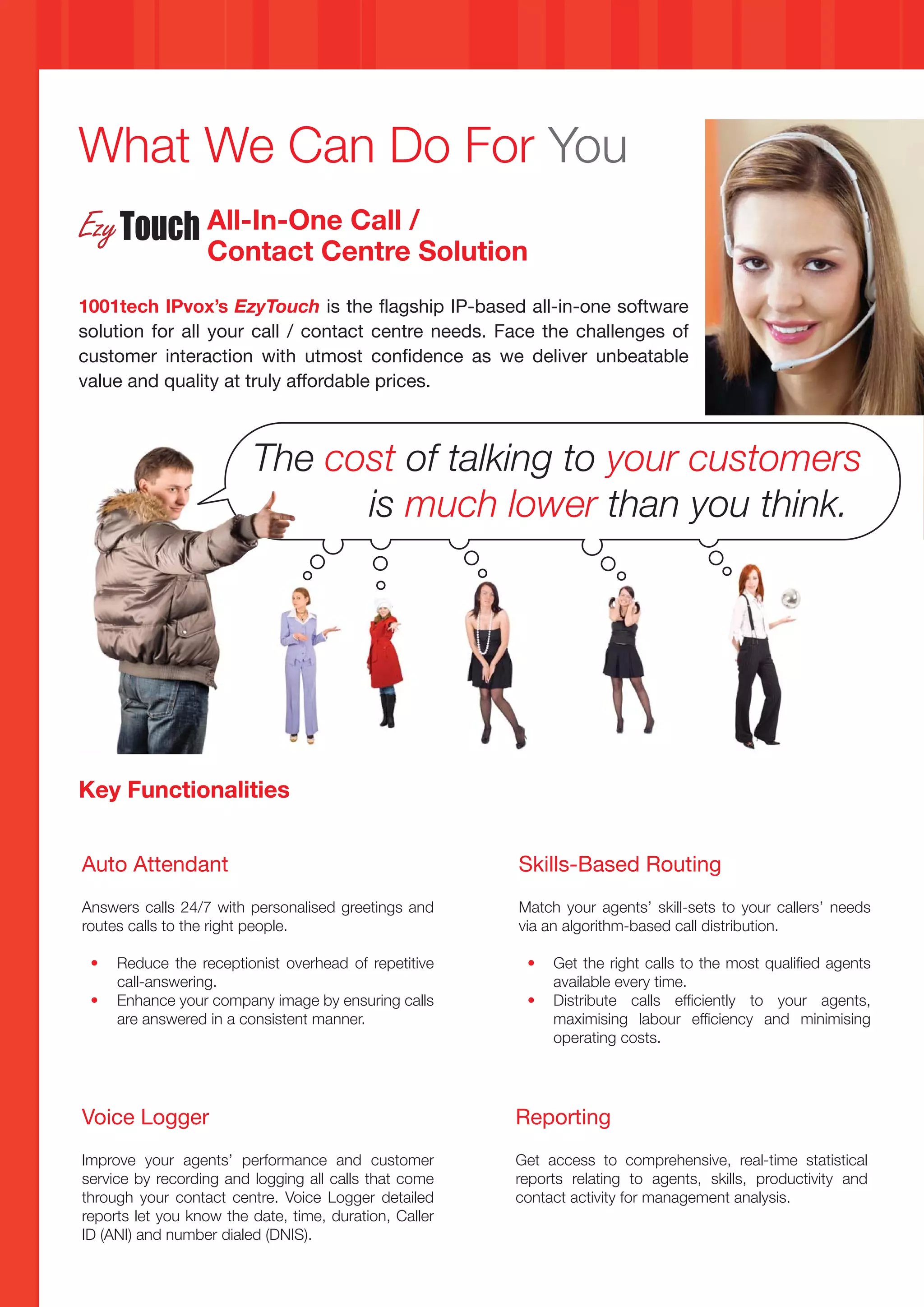 What We Can Do For You
                  All-In-One Call /
                  Contact Centre Solution
1001tech IPvox’s EzyTouch is the flagship IP-based all-in-one software
solution for all your call / contact centre needs. Face the challenges of
customer interaction with utmost confidence as we deliver unbeatable
value and quality at truly affordable prices.



                         The cost of talking to your customers
                               is much lower than you think.




Key Functionalities


Auto Attendant                                          Skills-Based Routing
Answers calls 24/7 with personalised greetings and      Match your agents’ skill-sets to your callers’ needs
routes calls to the right people.                       via an algorithm-based call distribution.

 •   Reduce the receptionist overhead of repetitive      •   Get the right calls to the most qualified agents
     call-answering.                                         available every time.
 •   Enhance your company image by ensuring calls        •   Distribute calls efficiently to your agents,
     are answered in a consistent manner.                    maximising labour efficiency and minimising
                                                             operating costs.




Voice Logger                                            Reporting
Improve your agents’ performance and customer           Get access to comprehensive, real-time statistical
service by recording and logging all calls that come    reports relating to agents, skills, productivity and
through your contact centre. Voice Logger detailed      contact activity for management analysis.
reports let you know the date, time, duration, Caller
ID (ANI) and number dialed (DNIS).
 