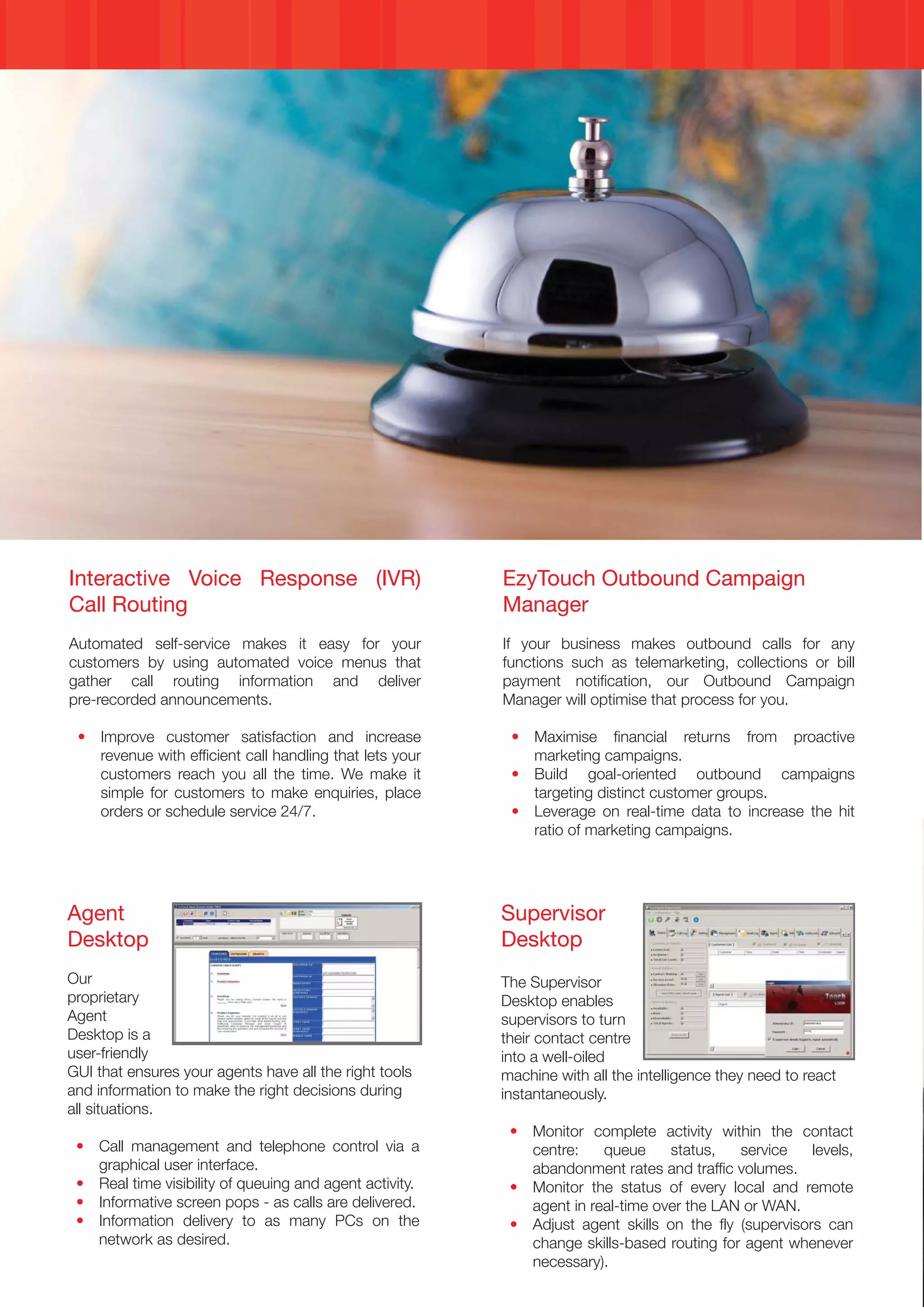 Interactive Voice Response (IVR)                         EzyTouch Outbound Campaign
Call Routing                                             Manager
Automated self-service makes it easy for your            If your business makes outbound calls for any
customers by using automated voice menus that            functions such as telemarketing, collections or bill
gather call routing information and deliver              payment notification, our Outbound Campaign
pre-recorded announcements.                              Manager will optimise that process for you.

 • Improve customer satisfaction and increase             • Maximise financial returns from proactive
   revenue with efficient call handling that lets your      marketing campaigns.
   customers reach you all the time. We make it           • Build goal-oriented outbound campaigns
   simple for customers to make enquiries, place            targeting distinct customer groups.
   orders or schedule service 24/7.                       • Leverage on real-time data to increase the hit
                                                            ratio of marketing campaigns.




Agent                                                    Supervisor
Desktop                                                  Desktop
Our                                                      The Supervisor
proprietary                                              Desktop enables
Agent                                                    supervisors to turn
Desktop is a                                             their contact centre
user-friendly                                            into a well-oiled
GUI that ensures your agents have all the right tools    machine with all the intelligence they need to react
and information to make the right decisions during       instantaneously.
all situations.
                                                          • Monitor complete activity within the contact
 • Call management and telephone control via a              centre:    queue     status,   service    levels,
   graphical user interface.                                abandonment rates and traffic volumes.
 • Real time visibility of queuing and agent activity.    • Monitor the status of every local and remote
 • Informative screen pops - as calls are delivered.        agent in real-time over the LAN or WAN.
 • Information delivery to as many PCs on the             • Adjust agent skills on the fly (supervisors can
   network as desired.                                      change skills-based routing for agent whenever
                                                            necessary).
 