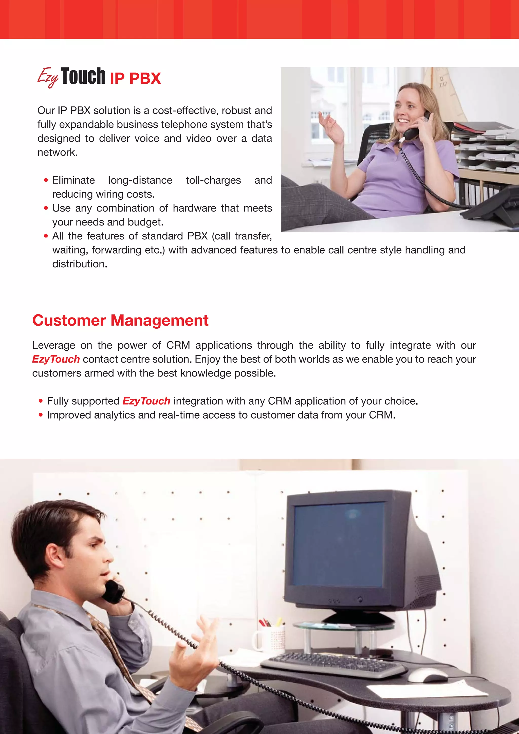 IP PBX
 Our IP PBX solution is a cost-effective, robust and
 fully expandable business telephone system that’s
 designed to deliver voice and video over a data
 network.

  • Eliminate long-distance toll-charges and
    reducing wiring costs.
  • Use any combination of hardware that meets
    your needs and budget.
  • All the features of standard PBX (call transfer,
    waiting, forwarding etc.) with advanced features to enable call centre style handling and
    distribution.




Customer Management
Leverage on the power of CRM applications through the ability to fully integrate with our
EzyTouch contact centre solution. Enjoy the best of both worlds as we enable you to reach your
customers armed with the best knowledge possible.

 • Fully supported EzyTouch integration with any CRM application of your choice.
 • Improved analytics and real-time access to customer data from your CRM.
 