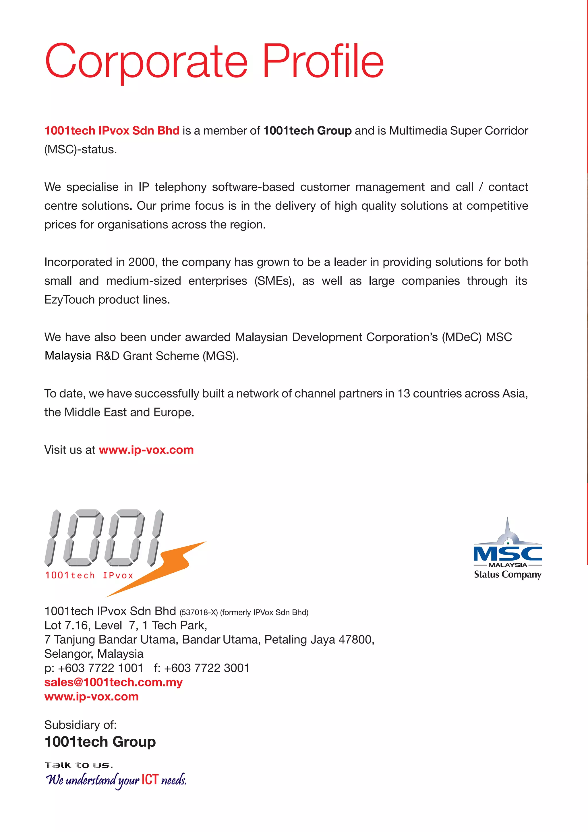 Corporate Profile
1001tech IPvox Sdn Bhd is a member of 1001tech Group and is Multimedia Super Corridor
(MSC)-status.


We specialise in IP telephony software-based customer management and call / contact
centre solutions. Our prime focus is in the delivery of high quality solutions at competitive
prices for organisations across the region.


Incorporated in 2000, the company has grown to be a leader in providing solutions for both
small and medium-sized enterprises (SMEs), as well as large companies through its
EzyTouch product lines.


We have also been under awarded Malaysian Development Corporation’s (MDeC) MSC
Malaysia R&D Grant Scheme (MGS).


To date, we have successfully built a network of channel partners in 13 countries across Asia,
the Middle East and Europe.


Visit us at www.ip-vox.comV




1001tech IPvox


1001tech IPvox Sdn Bhd (537018-X) (formerly IPVox Sdn Bhd)
Lot 7.16, Level 7, 1 Tech Park,
7 Tanjung Bandar Utama, Bandar Utama, Petaling Jaya 47800,
Selangor, Malaysia
p: +603 7722 1001 f: +603 7722 3001
sales@1001tech.com.my
www.ip-vox.com

Subsidiary of:
1001tech Group
Talk to us.
We understand your ICT needs.
 