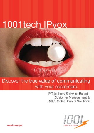1001tech IPvox




Discover the true value of communicating
                with your customers.
                    IP Telephony Software-Based :
                          Customer Management &
                    Call / Contact Centre Solutions




  www.ip-vox.com               1001tech IPvox
 