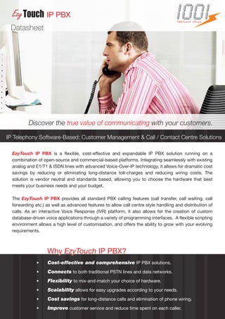IP PBX
                                                                                     1001tech IPvox

 Datasheet




          Discover the true value of communicating with your customers.

IP Telephony Software-Based: Customer Management & Call / Contact Centre Solutions

  EzyTouch IP PBX is a flexible, cost-effective and expandable IP PBX solution running on a
  combination of open-source and commercial-based platforms. Integrating seamlessly with existing
  analog and E1/T1 & ISDN lines with advanced Voice-Over-IP technology, it allows for dramatic cost
  savings by reducing or eliminating long-distance toll-charges and reducing wiring costs. The
  solution is vendor neutral and standards based, allowing you to choose the hardware that best
  meets your business needs and your budget.

  The EzyTouch IP PBX provides all standard PBX calling features (call transfer, call waiting, call
  forwarding etc.) as well as advanced features to allow call centre style handling and distribution of
  calls. As an interactive Voice Response (IVR) platform, it also allows for the creation of custom
  database-driven voice applications through a variety of programming interfaces. A flexible scripting
  environment allows a high level of customisation, and offers the ability to grow with your evolving
  requirements.



                   Why EzyTouch IP PBX?
              •    Cost-effective and comprehensive IP PBX solutions.
              •    Connects to both traditional PSTN lines and data networks.
              •    Flexibility to mix-and-match your choice of hardware.
              •    Scalability allows for easy upgrades according to your needs.
              •    Cost savings for long-distance calls and elimination of phone wiring.
              •    Improve customer service and reduce time spent on each caller.
 
