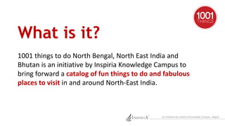 What is it? 
1001 things to do North Bengal, North East India and 
Bhutan is an initiative by Inspiria Knowledge Campus to...