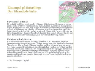 Eksempel på fortælling:  Den tilsandede kirke Flyvesandet æder alt Et kirketårn stikker op at sandet i Skagen Klitplantage. Resterne af byens gamle kirke er blevet vandreklittens bytte. Kirken lå, som i så mange jyske sogne, for sig selv fra den blev bygget. Gennem 1700-tallet blev den gradvis dækket af flyvesand, og til sidst måtte man opgive at bruge den. Den blev lukket i 1795 og i 1810 blev skibet revet ned. Et par årtier senere blev en ny kirke bygget inde i Skagen Østerby. I dag står kun tårnet tilbage. Og det har stået der siden under sanddynger, der bare bliver større og større. En historie fra klitterne I ”En historie fra klitterne” fra 1859 fortæller H. C. Andersen, hvordan hovedpersonen Jørgen begraves i kirken, netop som den forsvinder i sandet: ”Jørgen var ikke at finde i Skagen by eller mellem klitterne hvor de søgte. […] Hans legeme lå jordet i den største sarkofag, i kirken selv; Gud havde i stormen kastet jord på kisten, det tunge sandlag lå der og ligger der endnu. Sandflugten har dækket de mægtige hvælvinger. Klittjørn og vilde roser vokser hen over kirken, hvor vandreren nu skrider hen til dens tårn, der peger op af Sandet, en mægtig ligsten på graven.” Men i virkeligheden var graven altså tom. Af Bo Fritzbøger, Dr.phil onsdag 14. april 2010 