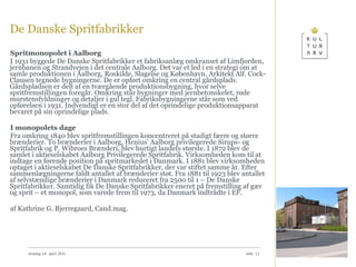 De Danske Spritfabrikker Spritmonopolet i Aalborg I 1931 byggede De Danske Spritfabrikker et fabriksanlæg omkranset af Limfjorden, jernbanen og Strandvejen i det centrale Aalborg. Det var et led i en strategi om at samle produktionen i Aalborg, Roskilde, Slagelse og København. Arkitekt Alf. Cock-Clausen tegnede bygningerne. De er opført omkring en central gårdsplads. Gårdspladsen er delt af en tværgående produktionsbygning, hvor selve spritfremstillingen foregår. Omkring står bygninger med jernbetonskelet, røde murstensfyldninger og detaljer i gul tegl. Fabriksbygningerne står som ved opførelsen i 1931. Indvendigt er en stor del af det oprindelige produktionsapparat bevaret på sin oprindelige plads. I monopolets dage Fra omkring 1840 blev spritfremstillingen koncentreret på stadigt færre og større brænderier. To brænderier i Aalborg, Henius' Aalborg privilegerede Sirups- og Spritfabrik og P. Wibroes Brænderi, blev hurtigt landets største. I 1872 blev de samlet i aktieselskabet Aalborg Privilegerede Spritfabrik. Virksomheden kom til at indtage en førende position på spritmarkedet i Danmark. I 1881 blev virksomheden optaget i aktieselskabet De Danske Spritfabrikker, der var stiftet samme år. Efter sammenlægningerne faldt antallet af brænderier støt. Fra 1881 til 1923 blev antallet af selvstændige brænderier i Danmark reduceret fra 2500 til 1 – De Danske Spritfabrikker. Samtidig fik De Danske Spritfabrikker eneret på fremstilling af gær og sprit – et monopol, som varede frem til 1973, da Danmark indtrådte i EF. af Kathrine G. Bjerregaard, Cand.mag.  onsdag 14. april 2010 