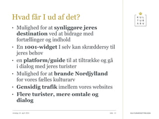 Hvad får I ud af det?  Mulighed for at  synliggøre jeres destination  ved at bidrage med fortællinger og indhold En  1001-widget  I selv kan skræddersy til jeres behov en  platform/guide  til at tiltrække og gå i dialog med jeres turister Mulighed for at  brande Nordjylland  for vores fælles kulturarv Gensidig trafik  imellem vores websites Flere turister, mere omtale og dialog onsdag 14. april 2010 
