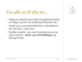 Fra alle os til alle jer… udpeg en teknisk ansvarlig til implementering af widget og skriv til metbom@kulturarv.dk omtal 1001 i pressemeddelelser, nyhedsbreve etc, fra den 5. maj 2010 Og ikke mindst: vær med i konkurrencen om 1001-turister :  skriv nye fortællinger  og bidrag til sitet onsdag 14. april 2010 