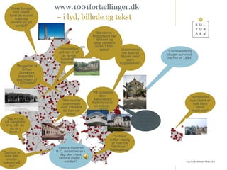 onsdag 14. april 2010 www.1001fortællinger.dk –  i lyd, billede og tekst ” Himmelbjerget var et af de første turistmål i Danmark” ” Stålværket er stadig vildt råt og ægte…” ” Cistercienserne kom til Esrum med store byggeplaner” ” Byggeriet af Århus Domkirke begyndte i slutningen af 1100-tallet” ” Lolland dufter stadig af roer fra fabrikken i Sakskøbing” ” Disse fartøjer hed sådan fordi de kunne trækkes direkte op på sandet” ” Eventyrdigteren H.C. Andersen er i dag den mest kendte digter i verden” ” Bønderne i Midtjylland har strikket og solgt uldvarer siden 1500-tallet” ” På Gisseløre blev Kalundborg Radiofonistation indviet i 1927” ” Danfoss er ikke den eneste industri på Als” ” tag en nat på Sønderho Kro, når du nu er i byen…” ” Bornholms nye råstof er helt klart dens madvarer” ” Min morfar svømmede over Lillebælt da han var dreng” ” Christiansborg chapel survived the fire in 1884” 