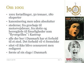 Om 1001 1001 fortællinger, 50 temaer, 180 eksperter kanonisering men uden absolutter stederne; fra gravhøje til motorvejsbroer, fra slotte og herregårde til finurligheder som ”flyvergrillen” i Kastrup alle der bor i Danmark har et forhold til et sted. Det forhold vil vi fremelske sitet vil ikke blive censureret men redigeret første af sin slags i Danmark onsdag 14. april 2010 