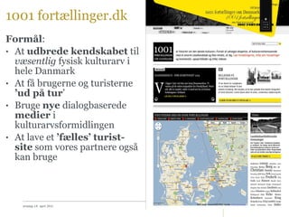 1001 fortællinger.dk Formål :  At  udbrede kendskabet  til  væsentlig  fysisk kulturarv i hele Danmark At få brugerne og turisterne  ’ud på tur ’ Bruge  nye  dialogbaserede  medier  i kulturarvsformidlingen At lave et  ’fælles’ turist-site  som vores partnere også kan bruge onsdag 14. april 2010 