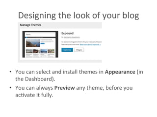 Designing	
  the	
  look	
  of	
  your	
  blog	
  	
  
•  You	
  can	
  select	
  and	
  install	
  themes	
  in	
  Appearance	
  (in	
  
the	
  Dashboard).	
  
•  You	
  can	
  always	
  Preview	
  any	
  theme,	
  before	
  you	
  
acAvate	
  it	
  fully.	
  	
  
 