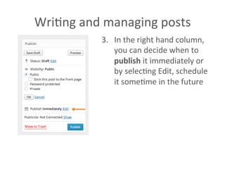 WriAng	
  and	
  managing	
  posts	
  	
  
3.  In	
  the	
  right	
  hand	
  column,	
  
you	
  can	
  decide	
  when	
  to	
  
publish	
  it	
  immediately	
  or	
  
by	
  selecAng	
  Edit,	
  schedule	
  
it	
  someAme	
  in	
  the	
  future	
  	
  
 