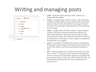 WriAng	
  and	
  managing	
  posts	
  	
  
•  aside	
  -­‐	
  Typically	
  styled	
  without	
  a	
  Atle.	
  Similar	
  to	
  a	
  
Facebook	
  note	
  update.	
  
•  image	
  -­‐	
  A	
  single	
  image.	
  The	
  ﬁrst	
  <img	
  />	
  tag	
  in	
  the	
  post	
  
could	
  be	
  considered	
  the	
  image.	
  AlternaAvely,	
  if	
  the	
  post	
  
consists	
  only	
  of	
  a	
  URL,	
  that	
  will	
  be	
  the	
  image	
  URL	
  and	
  
the	
  Atle	
  of	
  the	
  post	
  (post_Atle)	
  will	
  be	
  the	
  Atle	
  aCribute	
  
for	
  the	
  image.	
  
•  video	
  -­‐	
  A	
  single	
  video.	
  The	
  ﬁrst	
  <video	
  />	
  tag	
  or	
  object/
embed	
  in	
  the	
  post	
  content	
  could	
  be	
  considered	
  the	
  
video.	
  AlternaAvely,	
  if	
  the	
  post	
  consists	
  only	
  of	
  a	
  URL,	
  
that	
  will	
  be	
  the	
  video	
  URL.	
  May	
  also	
  contain	
  the	
  video	
  as	
  
an	
  aCachment	
  to	
  the	
  post,	
  if	
  video	
  support	
  is	
  enabled	
  on	
  
the	
  blog	
  (like	
  via	
  a	
  plugin).	
  
•  quote	
  -­‐	
  A	
  quotaAon.	
  Probably	
  will	
  contain	
  a	
  blockquote	
  
holding	
  the	
  quote	
  content.	
  AlternaAvely,	
  the	
  quote	
  may	
  
be	
  just	
  the	
  content,	
  with	
  the	
  source/author	
  being	
  the	
  
Atle.	
  
•  link	
  -­‐	
  A	
  link	
  to	
  another	
  site.	
  Themes	
  may	
  wish	
  to	
  use	
  the	
  
ﬁrst	
  <a	
  href=””>	
  tag	
  in	
  the	
  post	
  content	
  as	
  the	
  external	
  
link	
  for	
  that	
  post.	
  An	
  alternaAve	
  approach	
  could	
  be	
  if	
  the	
  
post	
  consists	
  only	
  of	
  a	
  URL,	
  then	
  that	
  will	
  be	
  the	
  URL	
  and	
  
the	
  Atle	
  (post_Atle)	
  will	
  be	
  the	
  name	
  aCached	
  to	
  the	
  
anchor	
  for	
  it.	
  
	
  
 