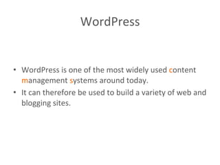 WordPress	
  
	
  
	
  
•  WordPress	
  is	
  one	
  of	
  the	
  most	
  widely	
  used	
  content	
  
management	
  systems	
  around	
  today.	
  
•  It	
  can	
  therefore	
  be	
  used	
  to	
  build	
  a	
  variety	
  of	
  web	
  and	
  
blogging	
  sites.	
  
 