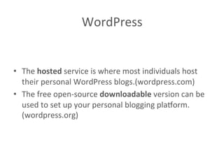 WordPress	
  
	
  
	
  
•  The	
  hosted	
  service	
  is	
  where	
  most	
  individuals	
  host	
  
their	
  personal	
  WordPress	
  blogs.(wordpress.com)	
  
•  The	
  free	
  open-­‐source	
  downloadable	
  version	
  can	
  be	
  
used	
  to	
  set	
  up	
  your	
  personal	
  blogging	
  pla?orm.
(wordpress.org)	
  	
  
 