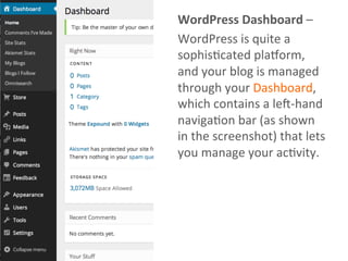 WordPress	
  Dashboard	
  –	
  
WordPress	
  is	
  quite	
  a	
  
sophisAcated	
  pla?orm,	
  
and	
  your	
  blog	
  is	
  managed	
  
through	
  your	
  Dashboard,	
  
which	
  contains	
  a	
  leJ-­‐hand	
  
navigaAon	
  bar	
  (as	
  shown	
  
in	
  the	
  screenshot)	
  that	
  lets	
  
you	
  manage	
  your	
  acAvity.	
  
 