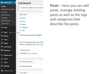 Posts	
  –	
  here	
  you	
  can	
  add	
  
posts,	
  manage	
  exisAng	
  
posts	
  as	
  well	
  as	
  the	
  tags	
  
and	
  categories	
  that	
  
describe	
  the	
  posts.	
  	
  
 