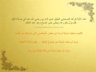 هذه الآية قرأها الصحابي الجليل تميم الداري رضي الله عنه في صلاة الليل فلم يزل يكررها ويبكي حتى أصبح وهو عند المقام  . [  رواه ابن أبي شيبة وعبد الله بن أحمد في زوائد الزهد  ] فاليوم سنجدد توبتنا لربنا من بعض المعاصي التي نعرفها من أنفسنا  . نريد أن نجدد توبتنا من ضياع الوقت  ...  فهذه علامة المقت  . نريد أن نجدد توبتنا من قلة حيائنا من ربنا  . 