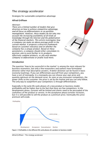 The strategy accelerator
Strategies for sustainable competitive advantage

Alfred Griffioen

Abstract:
There are a limited number of models that give
direction on how to achieve competitive advantage,
and all focus on differentiators or on portfolio
management. However, these models do not take into
account the increasing availability of all kinds of
knowledge through the Internet and the globalisation
of the financial markets. This article investigates how
a company can make an above-average profit in the
current market. It proposes a directive framework
based on market relevancy and on whether the
company has a unique product. Based on these
parameters, a company should either consolidate its
position, aim to excel further in its products,
effectively combine products, or ally with another
company to differentiate or profile itself more.

Introduction

The question ‘how to be successful in the market’ is among the most relevant for
business economics, but only a few researchers and authors have formulated
directive rather than descriptive answers. A better direction can be found in basic
economy teachings: If you can differentiate yourself from your competitors, you
have a sort of monopoly. In a monopoly you can choose your own price and
quantity optimum on the demand curve. As soon as you encounter competitors, the
power shifts to the customer: the price is set by the market and you can only follow.
The only way to outperform your competitors is through differentiation.

Especially in the early life cycle phases of a new product or business model,
profitability will be higher due to the fact that there are few competitors. In the
development phase, turnover will be limited and clients need to be persuaded of the
usefulness of the product or service. In the acceptance phase turnover increases,
but it is still possible to sell the product at a premium price. Eventually this price
premium will erode.

Profitability




                                                       market average



           0




                Development   Acceptance   Generalisation   Decline

Figure 1. Profitability in the different life cycle phases of a product or business model


Alfred Griffioen – The strategy accelerator                                                 1
 