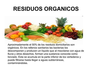 RESIDUOS ORGANICOS




Aproximadamente el 50% de los residuos domiciliarios son
orgánicos. En los rellenos sanitarios las bacterias los
descomponen y producen un líquido que al mezclarse con agua de
lluvia y otros desechos, forman una sustancia conocida como
lixiviado. Esta se acumula en la parte inferior de los vertederos y
puede filtrarse hasta llegar a aguas subterráneas,
contaminándolas.
 