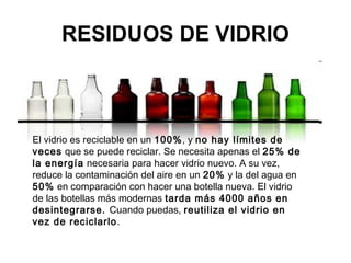 RESIDUOS DE VIDRIO



El vidrio es reciclable en un 100%, y no hay límites de
veces que se puede reciclar. Se necesita apenas el 25% de
la energía necesaria para hacer vidrio nuevo. A su vez,
reduce la contaminación del aire en un 20% y la del agua en
50% en comparación con hacer una botella nueva. El vidrio
de las botellas más modernas tarda más 4000 años en
desintegrarse. Cuando puedas, reutiliza el vidrio en
vez de reciclarlo.
 