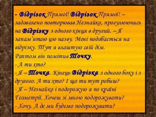 - Відрізок Прямої! Відрізок Прямої! –
задоволено повторював Незнайко, прогулюючись
на Відрізку з одного кінця в другий. – Я
запам’ятаю цю назву. Мені подобається на
відрізку. Тут я влаштую свій дім.
Раптом він помітив Точку.
- А ти хто?
- Я – Точка. Кінець Відрізка з одного боку і з
другого. А ти хто? І що ти тут робиш?
- Я – Незнайко і подорожую я по країні
Геометрії. Хочеш зі мною подорожувати?
- Хочу. А де ми будемо подорожувати?

 