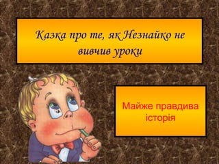 Казка про те, як Незнайко не
вивчив уроки
Майже правдива
історія
 