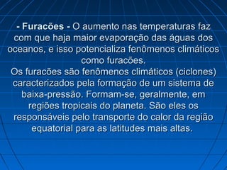 - Furacões -- Furacões - O aumento nas temperaturas fazO aumento nas temperaturas faz
com que haja maior evaporação das águas doscom que haja maior evaporação das águas dos
oceanos, e isso potencializa fenômenos climáticosoceanos, e isso potencializa fenômenos climáticos
como furacões.como furacões.
Os furacões são fenômenos climáticos (ciclones)Os furacões são fenômenos climáticos (ciclones)
caracterizados pela formação de um sistema decaracterizados pela formação de um sistema de
baixa-pressão. Formam-se, geralmente, embaixa-pressão. Formam-se, geralmente, em
regiões tropicais do planeta. São eles osregiões tropicais do planeta. São eles os
responsáveis pelo transporte do calor da regiãoresponsáveis pelo transporte do calor da região
equatorial para as latitudes mais altas.equatorial para as latitudes mais altas.
 