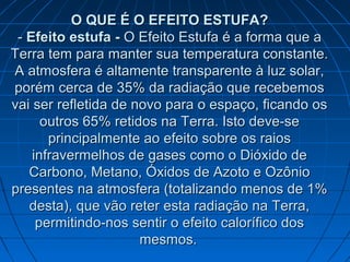 O QUE É O EFEITO ESTUFA?O QUE É O EFEITO ESTUFA?
-- Efeito estufa -Efeito estufa - O Efeito Estufa é a forma que aO Efeito Estufa é a forma que a
Terra tem para manter sua temperatura constante.Terra tem para manter sua temperatura constante.
A atmosfera é altamente transparente à luz solar,A atmosfera é altamente transparente à luz solar,
porém cerca de 35% da radiação que recebemosporém cerca de 35% da radiação que recebemos
vai ser refletida de novo para o espaço, ficando osvai ser refletida de novo para o espaço, ficando os
outros 65% retidos na Terra. Isto deve-seoutros 65% retidos na Terra. Isto deve-se
principalmente ao efeito sobre os raiosprincipalmente ao efeito sobre os raios
infravermelhos de gases como o Dióxido deinfravermelhos de gases como o Dióxido de
Carbono, Metano, Óxidos de Azoto e OzônioCarbono, Metano, Óxidos de Azoto e Ozônio
presentes na atmosfera (totalizando menos de 1%presentes na atmosfera (totalizando menos de 1%
desta), que vão reter esta radiação na Terra,desta), que vão reter esta radiação na Terra,
permitindo-nos sentir o efeito calorífico dospermitindo-nos sentir o efeito calorífico dos
mesmos.mesmos.
 