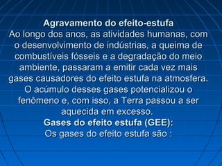 Agravamento do efeito-estufaAgravamento do efeito-estufa
Ao longo dos anos, as atividades humanas, comAo longo dos anos, as atividades humanas, com
o desenvolvimento de indústrias, a queima deo desenvolvimento de indústrias, a queima de
combustíveis fósseis e a degradação do meiocombustíveis fósseis e a degradação do meio
ambiente, passaram a emitir cada vez maisambiente, passaram a emitir cada vez mais
gases causadores do efeito estufa na atmosfera.gases causadores do efeito estufa na atmosfera.
O acúmulo desses gases potencializou oO acúmulo desses gases potencializou o
fenômeno e, com isso, a Terra passou a serfenômeno e, com isso, a Terra passou a ser
aquecida em excesso.aquecida em excesso.
Gases do efeito estufa (GEE):Gases do efeito estufa (GEE):
Os gases do efeito estufa são :Os gases do efeito estufa são :
 